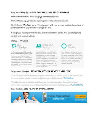 Easy install 1TopSpy can help: HOW TO SPY ON SKYPE ANDROID 
Step 1: Download and install 1TopSpy on the target phone. 
Step 2: Open 1TopSpy app and login/register with your email account. 
Step 3: Login 1TopSpy ( www.1TopSpy.com ) with your account on your phone, table or 
computer to track your monitored cell phone now. 
Note: please waiting 15′ to Sync data from the monitored phone. You can change time 
sync in your account settings. 
Why choose 1TopSpy: “HOW TO SPY ON SKYPE ANDROID” 
“I am always worried about my daughter’s wellbeing. It is hard to not be too invasive but 
it’s every mother’s duty. 1TopSpy cell phone spy is the life savior!” Taylor Lar 
“The 1TopSpy app is a unique cell phone spy that helps you keep the activity of your 
corporative employees at your fingertips! Impressive cost-cutting spyware” John Henry 
Hope this help: HOW TO SPY ON SKYPE ANDROID 
