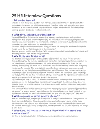 25 HR Interview Questions
1. Tell me about yourself.
Since this is often the opening question in an interview, be extra careful that you don‟t run off at the
mouth. Keep your answer to a minute or two at most. Cover four topics: early years, education, work
history, and recent career experience. Emphasize this last subject. Remember that this is likely to be a
warm-up question. Don‟t waste your best points on it.
2. What do you know about our organization?
You should be able to discuss products or services, revenues, reputation, image, goals, problems,
management style, people, history and philosophy. But don‟t act as if you know everything about the
place. Let your answer show that you have taken the time to do some research, but don‟t overwhelm the
interviewer, and make it clear that you wish to learn more.
You might start your answer in this manner: “In my job search, I‟ve investigated a number of companies.
Yours is one of the few that interests me, for these reasons…”
Give your answer a positive tone. Don‟t say, “Well, everyone tells me that you‟re in all sorts of trouble, and
that‟s why I‟m here”, even if that is why you‟re there.
3. Why do you want to work for us?
The deadliest answer you can give is “Because I like people.” What else would you like-animals?
Here, and throughout the interview, a good answer comes from having done your homework so that you
can speak in terms of the company‟s needs. You might say that your research has shown that the
company is doing things you would like to be involved with, and that it‟s doing them in ways that greatly
interest you. For example, if the organization is known for strong management, your answer should
mention that fact and show that you would like to be a part of that team. If the company places a great
deal of emphasis on research and development, emphasize the fact that you want to create new things
and that you know this is a place in which such activity is encouraged. If the organization stresses financial
controls, your answer should mention a reverence for numbers.
If you feel that you have to concoct an answer to this question – if, for example, the company stresses
research, and you feel that you should mention it even though it really doesn‟t interest you- then you
probably should not be taking that interview, because you probably shouldn‟t be considering a job with
that organization.
Your homework should include learning enough about the company to avoid approaching places where
you wouldn‟t be able -or wouldn‟t want- to function. Since most of us are poor liars, it‟s difficult to con
anyone in an interview. But even if you should succeed at it, your prize is a job you don‟t really want.
4. What can you do for us that someone else can‟t?
Here you have every right, and perhaps an obligation, to toot your own horn and be a bit egotistical. Talk
about your record of getting things done, and mention specifics from your resume or list of career
accomplishments. Say that your skills and interests, combined with this history of getting results, make
you valuable. Mention your ability to set priorities, identify problems, and use your experience and energy
to solve them.
5. What do you find most attractive about this position? What seems least
attractive about it?
List three or four attractive factors of the job, and mention a single, minor, unattractive item.
 