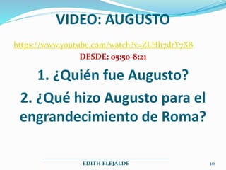 VIDEO: AUGUSTO
https://www.youtube.com/watch?v=ZLHh7drY7X8
DESDE: 05:50-8:21
1. ¿Quién fue Augusto?
2. ¿Qué hizo Augusto para el
engrandecimiento de Roma?
_____________________________________________
EDITH ELEJALDE 10
 