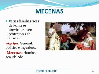 MECENAS
 Varias familias ricas
de Roma se
convirtieron en
protectores de
artistas:
-Agripa: General,
político e ingeniero.
-Mecenas: Hombre
acaudalado.
_____________________________________________
EDITH ELEJALDE 12
 