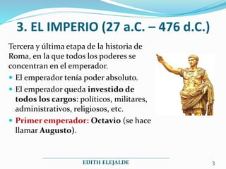 3. EL IMPERIO (27 a.C. – 476 d.C.)
Tercera y última etapa de la historia de
Roma, en la que todos los poderes se
concentran en el emperador.
 El emperador tenía poder absoluto.
 El emperador queda investido de
todos los cargos: políticos, militares,
administrativos, religiosos, etc.
 Primer emperador: Octavio (se hace
llamar Augusto).
_____________________________________________
EDITH ELEJALDE 3
 