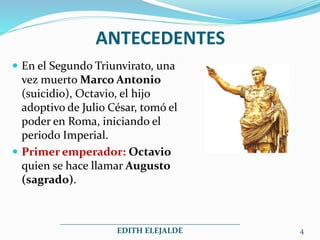 ANTECEDENTES
 En el Segundo Triunvirato, una
vez muerto Marco Antonio
(suicidio), Octavio, el hijo
adoptivo de Julio César, tomó el
poder en Roma, iniciando el
periodo Imperial.
 Primer emperador: Octavio
quien se hace llamar Augusto
(sagrado).
_____________________________________________
EDITH ELEJALDE 4
 