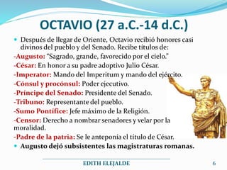 OCTAVIO (27 a.C.-14 d.C.)
 Después de llegar de Oriente, Octavio recibió honores casi
divinos del pueblo y del Senado. Recibe títulos de:
-Augusto: “Sagrado, grande, favorecido por el cielo.”
-César: En honor a su padre adoptivo Julio César.
-Imperator: Mando del Imperitum y mando del ejército.
-Cónsul y procónsul: Poder ejecutivo.
-Príncipe del Senado: Presidente del Senado.
-Tribuno: Representante del pueblo.
-Sumo Pontífice: Jefe máximo de la Religión.
-Censor: Derecho a nombrar senadores y velar por la
moralidad.
-Padre de la patria: Se le anteponía el título de César.
 Augusto dejó subsistentes las magistraturas romanas.
_____________________________________________
EDITH ELEJALDE 6
 