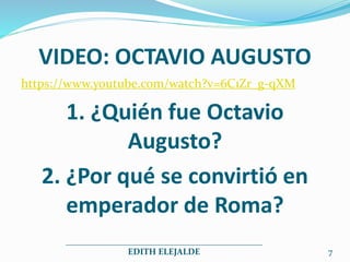 VIDEO: OCTAVIO AUGUSTO
https://www.youtube.com/watch?v=6C1Zr_g-qXM
1. ¿Quién fue Octavio
Augusto?
2. ¿Por qué se convirtió en
emperador de Roma?
_____________________________________________
EDITH ELEJALDE 7
 