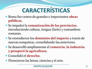 CARACTERÍSTICAS
 Roma fue centro de grandes e importantes obras
públicas.
 Se impulsó la romanización de las provincias,
introduciendo cultura, lengua (latín) y costumbres
romanas.
 Se extendieron los dominios del imperio a través de
nuevas conquistas, consolidando las anteriores.
 Se desarrolló ampliamente el comercio, la industria
y prosperó la agricultura.
 Consolidó el derecho.
 Florecieron las letras, ciencias y el arte.
_____________________________________________
EDITH ELEJALDE 8
 