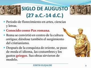 SIGLO DE AUGUSTO
(27 a.C.-14 d.C.)
 Periodo de florecimiento en artes, ciencias
y letras.
 Conocido como Pax romana.
 Roma se convirtió en centro de la cultura
antigua; dándose también el surgimiento
del cristianismo.
 Después de la conquista de oriente, se puso
de moda el idioma, las costumbres y los
gustos griegos. Sus obras sirvieron de
modelo.
_____________________________________________
EDITH ELEJALDE 9
 