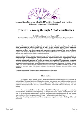 [Type text] Page 38
International Journal of Allied Practice, Research and Review
Website: www.ijaprr.com (ISSN 2350-1294)
Creative Learning through Art of Visualization
Dr. K. H. Anilkumar1
, Ms. Nagaveni K2
Faculty of Art & Design, M. S. Ramaiah University of Applied Sciences, Bangalore, India
Abstract - Visualization or Spatial Intelligence is an area in the theory of multiple intelligences that deals with
spatial judgment and the ability to visualize with the mind's eye. It is defined by Howard Gardner as a human
computational capacity that provides the ability or mental skill to solve spatial problems of navigation,
visualization of objects from different angles and space, faces or scenes recognition or to notice fine details.
Gardner further explains that Spatial Intelligence could be more effective to solve problems in areas related to
realistic, thing-oriented, artistic and investigative occupations.
Art and design disciplines, by their very nature, focus on learner creativity and tend to view knowledge in its
own perspectives. The development of creativity has become an important educational goal intended to provide
a rationale to increase potential learning and give students confidence as a pedagogic model. Also, the creative
pedagogic approach will emphasize the learning environment to create a sense of excitement and enthusiasm
among the students in order to increase enjoyment and commitment to the program. Students are required to be
active participants at all times and they are encouraged to determine the pace and content of classroom sessions
and to work in ways which suit their individual approaches to learning. The relationship between theory and
practice are constantly linked with concepts to increase their analytical skills and thus their ability to make
judgments.
Key Words: Visualization; Creativity, Ability; Spatial Intelligence; Art & Design
I Introduction
“Creativity" is not just the talent it is the mental ability to conceptualize new, unusual or
unique ideas. The creative talent with passion connect between the new and fascinating things, it
is as seen in their ability to draw, paint, sculpt, write, play music, sing, dance, etc. Creative
potential exists in most of us and have to be explored and nurtured to achieve something new and
unique.
The creation of iPhone by Steve Jobs, the CEO of Apple is an example of creativity,
because he has the forward-thinking ability to imagine new ideas for the unique products, and
also to see new connections between different things (such as combining an iPod, the iTunes
store, an Internet browser, a camera, a GPS, and a cell phone to create the iPhone).
Creativity- Creativity is a function of three components: expertise, creative-thinking skills, and
motivation.
 