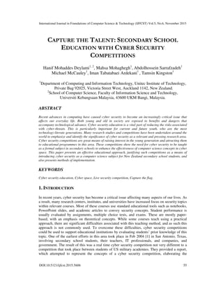 International Journal in Foundations of Computer Science & Technology (IJFCST) Vol.5, No.6, November 2015
DOI:10.5121/ijfcst.2015.5606 55
CAPTURE THE TALENT: SECONDARY SCHOOL
EDUCATION WITH CYBER SECURITY
COMPETITIONS
Hanif Mohaddes Deylami1, 2
, Mahsa Mohaghegh1
, Abdolhossein Sarrafzadeh1
Michael McCauley1
, Iman Tabatabaei Ardekani1
, Tamsin Kingston1
1
Department of Computing and Information Technology, Unitec Institute of Technology,
Private Bag 92025, Victoria Street West, Auckland 1142, New Zealand.
2
School of Computer Science, Faculty of Information Science and Technology,
Universiti Kebangsaan Malaysia, 43600 UKM Bangi, Malaysia.
ABSTRACT
Recent advances in computing have caused cyber security to become an increasingly critical issue that
affects our everyday life. Both young and old in society are exposed to benefits and dangers that
accompany technological advance. Cyber security education is a vital part of reducing the risks associated
with cyber-threats. This is particularly important for current and future youth, who are the most
technology-literate generations. Many research studies and competitions have been undertaken around the
world to emphasize and identify the significance of cyber security as a relevant and pressing research area.
Cyber security competitions are great means of raising interest in the young generation and attracting them
to educational programmes in this area. These competitions show the need for cyber security to be taught
as a formal subject in secondary schools to enhance the effectiveness of computer science concepts in cyber
space. This paper presents an effective educational approach, justifying such competitions as a means of
introducing cyber security as a computer science subject for New Zealand secondary school students, and
also presents methods of implementation.
KEYWORDS
Cyber security education, Cyber space, Live security competition, Capture the flag.
1. INTRODUCTION
In recent years, cyber security has become a critical issue affecting many aspects of our lives. As
a result, many research centers, institutes, and universities have increased focus on security topics
within relevant courses. Most of these courses use standard educational tools such as notebooks,
PowerPoint slides, and academic articles to convey security concepts. Student performance is
usually evaluated by assignments, multiple choice tests, and exams. These are mostly paper-
based, with an emphasis on theoretical concepts. While some courses teach using a practical
approach, there are significant difficulties associated with this teaching method, and as such this
approach is not commonly used. To overcome these difficulties, cyber security competitions
could be used to support educational institutions by evaluating students’ prior knowledge of this
topic. One of the earliest efforts in this area took place in Feb 2004 [1] in San Antonio, Texas,
involving secondary school students, their teachers, IT professionals, and companies, and
government. The result of this was a real time cyber security competition not very different to a
competition that took place between students of US military academies. They provided a report,
which attempted to represent the concepts of a cyber security competition, elaborating the
 