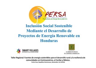 Inclusión Social Sostenible
Mediante el Desarrollo de
Proyectos de Energía Renovable en
Honduras
Taller Regional: Fuentes de energía sostenibles para el desarrollo rural y la resiliencia de
comunidades en Centroamérica, el Caribe y México.
Punta Cana, República Dominicana, Noviembre 16-18 2016
 