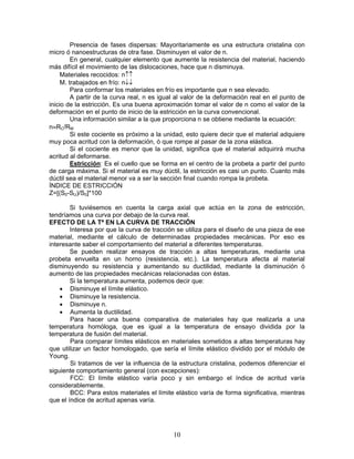 Presencia de fases dispersas: Mayoritariamente es una estructura cristalina con
micro ó nanoestructuras de otra fase. Disminuyen el valor de n.
         En general, cualquier elemento que aumente la resistencia del material, haciendo
más difícil el movimiento de las dislocaciones, hace que n disminuya.
     Materiales recocidos: n↑↑
     M. trabajados en frío: n↓↓
         Para conformar los materiales en frío es importante que n sea elevado.
         A partir de la curva real, n es igual al valor de la deformación real en el punto de
inicio de la estricción. Es una buena aproximación tomar el valor de n como el valor de la
deformación en el punto de inicio de la estricción en la curva convencional.
         Una información similar a la que proporciona n se obtiene mediante la ecuación:
n≈RC/RM
         Si este cociente es próximo a la unidad, esto quiere decir que el material adquiere
muy poca acritud con la deformación, ó que rompe al pasar de la zona elástica.
         Si el cociente es menor que la unidad, significa que el material adquirirá mucha
acritud al deformarse.
         Estricción: Es el cuello que se forma en el centro de la probeta a partir del punto
de carga máxima. Si el material es muy dúctil, la estricción es casi un punto. Cuanto más
dúctil sea el material menor va a ser la sección final cuando rompa la probeta.
ÍNDICE DE ESTRICCIÓN
Z=[(S0-SU)/S0]*100

        Si tuviésemos en cuenta la carga axial que actúa en la zona de estricción,
tendríamos una curva por debajo de la curva real.
EFECTO DE LA Tª EN LA CURVA DE TRACCIÓN
        Interesa por que la curva de tracción se utiliza para el diseño de una pieza de ese
material, mediante el cálculo de determinadas propiedades mecánicas. Por eso es
interesante saber el comportamiento del material a diferentes temperaturas.
        Se pueden realizar ensayos de tracción a altas temperaturas, mediante una
probeta envuelta en un horno (resistencia, etc.). La temperatura afecta al material
disminuyendo su resistencia y aumentando su ductilidad, mediante la disminución ó
aumento de las propiedades mecánicas relacionadas con éstas.
        Si la temperatura aumenta, podemos decir que:
    • Disminuye el límite elástico.
    • Disminuye la resistencia.
    • Disminuye n.
    • Aumenta la ductilidad.
        Para hacer una buena comparativa de materiales hay que realizarla a una
temperatura homóloga, que es igual a la temperatura de ensayo dividida por la
temperatura de fusión del material.
        Para comparar límites elásticos en materiales sometidos a altas temperaturas hay
que utilizar un factor homologado, que sería el límite elástico dividido por el módulo de
Young.
        Si tratamos de ver la influencia de la estructura cristalina, podemos diferenciar el
siguiente comportamiento general (con excepciones):
        FCC: El límite elástico varía poco y sin embargo el índice de acritud varía
considerablemente.
        BCC: Para estos materiales el límite elástico varía de forma significativa, mientras
que el índice de acritud apenas varía.




                                             10
 
