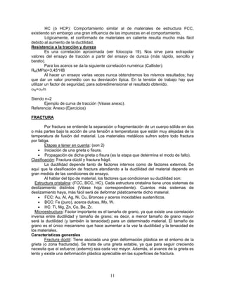 HC (ó HCP): Comportamiento similar al de materiales de estructura FCC,
existiendo sin embargo una gran influencia de las impurezas en el comportamiento.
         Lógicamente, el conformado de materiales en caliente resulta mucho más fácil
debido al aumento de la ductilidad.
Resistencia a la tracción y dureza
         Es una correlación aproximada (ver fotocopia 19). Nos sirve para extrapolar
valores del ensayo de tracción a partir del ensayo de dureza (más rápido, sencillo y
barato).
         Para los aceros se da la siguiente correlación numérica (Callister):
RM(MPa)=3,45*HB
         Al hacer un ensayo varias veces nunca obtendremos los mismos resultados; hay
que dar un valor promedio con su desviación típica. En la tensión de trabajo hay que
utilizar un factor de seguridad, para sobredimensionar el resultado obtenido.
σW=σY/n

Siendo n≈2
      Ejemplo de curva de tracción (Véase anexo).
Referencia: Anexo (Ejercicios)

FRACTURA

        Por fractura se entiende la separación o fragmentación de un cuerpo sólido en dos
o más partes bajo la acción de una tensión a temperaturas que están muy alejadas de la
temperatura de fusión del material. Los materiales metálicos sufren sobre todo fractura
por fatiga.
        Etapas a tener en cuenta: (son 2)
    • Iniciación de una grieta o fisura.
    • Propagación de dicha grieta o fisura (es la etapa que determina el modo de fallo).
Clasificación: Fractura dúctil y fractura frágil.
        La ductilidad depende tanto de factores internos como de factores externos. De
aquí que la clasificación de fractura atendiendo a la ductilidad del material depende en
gran medida de las condiciones de ensayo.
        Al hablar del tipo de material, los factores que condicionan su ductilidad son:
  Estructura cristalina: (FCC, BCC, HC). Cada estructura cristalina tiene unos sistemas de
deslizamiento distintos (Véase hoja correspondiente). Cuantos más sistemas de
deslizamiento haya, más fácil será de deformar plásticamente dicho material.
    • FCC: Au, Al, Ag, Ni, Cu, Bronces y aceros inoxidables austeníticos.
    • BCC: Fe (puro), aceros dulces, Mo, W.
    • HC: Ti, Mg, Zn, Co, Be, Zr.
  Microestructura: Factor importante es el tamaño de grano, ya que existe una correlación
inversa entre ductilidad y tamaño de grano; es decir, a menor tamaño de grano mayor
será la ductilidad (y también la tenacidad) para un determinado material. El tamaño de
grano es el único mecanismo que hace aumentar a la vez la ductilidad y la tenacidad de
los materiales.
Características generales
        Fractura dúctil: Tiene asociada una gran deformación plástica en el entorno de la
grieta (o zona fracturada). Se trata de una grieta estable, ya que para seguir creciendo
necesita que el esfuerzo (externo) sea cada vez mayor. Además, el avance de la grieta es
lento y existe una deformación plástica apreciable en las superficies de fractura.




                                           11
 