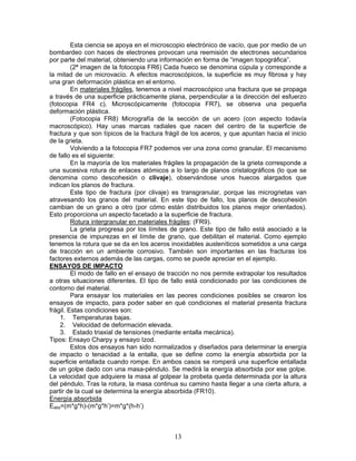 Esta ciencia se apoya en el microscopio electrónico de vacío, que por medio de un
bombardeo con haces de electrones provocan una reemisión de electrones secundarios
por parte del material, obteniendo una información en forma de “imagen topográfica”.
         (2ª imagen de la fotocopia FR6) Cada hueco se denomina cúpula y corresponde a
la mitad de un microvacío. A efectos macroscópicos, la superficie es muy fibrosa y hay
una gran deformación plástica en el entorno.
         En materiales frágiles, tenemos a nivel macroscópico una fractura que se propaga
a través de una superficie prácticamente plana, perpendicular a la dirección del esfuerzo
(fotocopia FR4 c). Microscópicamente (fotocopia FR7), se observa una pequeña
deformación plástica.
         (Fotocopia FR8) Micrografía de la sección de un acero (con aspecto todavía
macroscópico). Hay unas marcas radiales que nacen del centro de la superficie de
fractura y que son típicos de la fractura frágil de los aceros, y que apuntan hacia el inicio
de la grieta.
         Volviendo a la fotocopia FR7 podemos ver una zona como granular. El mecanismo
de fallo es el siguiente:
         En la mayoría de los materiales frágiles la propagación de la grieta corresponde a
una sucesiva rotura de enlaces atómicos a lo largo de planos cristalográficos (lo que se
denomina como descohesión o clivaje), observándose unos huecos alargados que
indican los planos de fractura.
         Este tipo de fractura (por clivaje) es transgranular, porque las microgrietas van
atravesando los granos del material. En este tipo de fallo, los planos de descohesión
cambian de un grano a otro (por cómo están distribuidos los planos mejor orientados).
Esto proporciona un aspecto facetado a la superficie de fractura.
         Rotura intergranular en materiales frágiles: (FR9).
         La grieta progresa por los límites de grano. Este tipo de fallo está asociado a la
presencia de impurezas en el límite de grano, que debilitan el material. Como ejemplo
tenemos la rotura que se da en los aceros inoxidables austeníticos sometidos a una carga
de tracción en un ambiente corrosivo. También son importantes en las fracturas los
factores externos además de las cargas, como se puede apreciar en el ejemplo.
ENSAYOS DE IMPACTO
         El modo de fallo en el ensayo de tracción no nos permite extrapolar los resultados
a otras situaciones diferentes. El tipo de fallo está condicionado por las condiciones de
contorno del material.
         Para ensayar los materiales en las peores condiciones posibles se crearon los
ensayos de impacto, para poder saber en qué condiciones el material presenta fractura
frágil. Estas condiciones son:
    1. Temperaturas bajas.
    2. Velocidad de deformación elevada.
    3. Estado triaxial de tensiones (mediante entalla mecánica).
Tipos: Ensayo Charpy y ensayo Izod.
         Estos dos ensayos han sido normalizados y diseñados para determinar la energía
de impacto o tenacidad a la entalla, que se define como la energía absorbida por la
superficie entallada cuando rompe. En ambos casos se romperá una superficie entallada
de un golpe dado con una masa-péndulo. Se medirá la energía absorbida por ese golpe.
La velocidad que adquiere la masa al golpear la probeta queda determinada por la altura
del péndulo. Tras la rotura, la masa continua su camino hasta llegar a una cierta altura, a
partir de la cual se determina la energía absorbida (FR10).
Energía absorbida
Eabs=(m*g*h)-(m*g*h’)=m*g*(h-h’)



                                             13
 