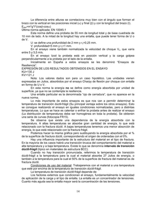 La diferencia entre alturas se correlaciona muy bien con el ángulo que forman el
brazo con la vertical en las posiciones inicial (α) y final (β) y con la longitud del brazo (I).
Eabs=m*g*I*(cosβ-cosα)
Última norma aplicada: EN 10045-1
         Esta norma define una probeta de 55 mm de longitud total y de base cuadrada de
10 mm de lado. A la mitad de la longitud hay una entalla, que puede tener forma de U o
de V.
         U: se define una profundidad de 2 mm y rc=0,25 mm.
         V: profundidad=5 mm y rc=1 mm.
         En el ensayo viene también normalizada la velocidad de choque Vc, que varía
entre 5 y 5,5 m/s.
         En el ensayo Izod la probeta está en posición vertical y la carga golpea
perpendicularmente a la probeta por el lado de la entalla.
         Inicialmente en España a estos ensayos se les denominó “Ensayos de
Resiliencia”.
EXPRESIÓN DE LOS RESULTADOS OBTENIDOS EN EL ENSAYO
KU=130 J
KV=121 J
         Nota: Los valores dados son para un caso hipotético. Las unidades vienen
expresadas en Julios, absorbidos por el ensayo Charpy de flexión por choque con entalla
en forma de U o V.
         En esta norma la energía no se define como energía absorbida por unidad de
superficie, ya que no se contempla la resiliencia.
         Una entalla particular es la denominada “ojo de cerradura”, que no aparece en la
nueva norma.
         Lo más importante de estos ensayos es que nos van a permitir determinar la
temperatura de transición dúctil-frágil (Su principal ventaja sobre los otros ensayos). Esto
se consigue realizando el ensayo en iguales condiciones normalizadas, pero a distintas
temperaturas. Lo que se hace es calentar o enfriar la probeta antes de realizar el ensayo
(La distribución de temperaturas debe ser homogénea en toda la probeta). Se obtienen
una serie de curvas (fotocopia FR15).
         Se observa que existe una dependencia de la energía absorbida con la
temperatura. A altas temperaturas se absorbe gran cantidad de energía, lo que está
relacionado con la fractura dúctil. A bajas temperaturas tenemos una menor absorción de
energía, lo que está relacionado con la fractura frágil.
         Podemos hacer la misma gráfica pero sustituyendo la energía absorbida por el %
de la superficie de fractura dúctil, correspondiendo el origen de ordenadas con el 0%.
         Hay una influencia importante de la estructura del material en el tipo de fractura.
En la mayoría de los casos habrá una transición brusca del comportamiento del material a
alta temperatura y a baja temperatura. Existe lo que se denomina intervalo de transición
dúctil-frágil (típico en materiales de estructura BCC).
         Cuando no hay transición pronunciada, referimos la temperatura de transición
dúctil-frágil a la temperatura para la cual el material absorbe 27 Julios de energía, o
también a la temperatura para la cual el 50% de la superficie de fractura del material es de
fractura dúctil.
         Condiciones de uso del material: Trabajaremos con el material a una temperatura
que esté por encima de la temperatura de transición dúctil-frágil.
         La temperatura de transición dúctil-frágil depende de:
         Los factores externos que condicionan el ensayo, fundamentalmente la velocidad
de aplicación de la carga y el tipo de entalla. La entalla es un concentrador de tensiones.
Cuanto más aguda sea la entalla mayor será la concentración de las tensiones.


                                              14
 