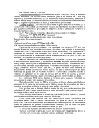 Los factores internos, como son:
         Composición del material (Estudiaremos los aceros. Fotocopia FR15). Al introducir
carbono formamos una solución sólida intersticial (porque los átomos de C son muy
pequeños y ocupan los intersticios) [Es un mecanismo de endurecimiento]. Esto hace al
material menos tenaz. Cuanto más carbono añadimos hacemos más favorable la fractura
frágil. El oxígeno fragiliza también el acero, y de forma más pronunciada.
         Tamaño de grano: La disminución del tamaño de grano endurece al material y a la
vez aumenta su tenacidad. La deformación inducida es más fácil de absorber debido a la
gran superficie del límite de grano (de alto desorden). Esto se utiliza para comprobar la
tenacidad de los metales.
         SLA-> Aceros de alta resistencia y baja aleación (son aceros ferríticos).
         Tienen una ITT=-80ºC (ITT=Tª de transición)
         Esto implica una alta resistencia a bajas temperaturas.
Determinación del tamaño de grano
N=2n-1
n Índice de tamaño de grano ASTM (Va de 2 a 12)
N Nº de granos por pulgada cuadrada a 100 aumentos
         Efecto de la estructura cristalina: Los materiales con estructura FCC son muy
tenaces. Presentan una transición muy suave. Se utilizan para trabajar a temperaturas
criogénicas (como por ejemplo los aceros inoxidables austeníticos). Los materiales BCC
presentan sin embargo una transición muy brusca. Los materiales HC tienen un
comportamiento similar al de las aleaciones de alta resistencia (poca transición pero baja
tenacidad), a excepción del titanio (muy tenaz).
         Hay otro mecanismo de deformación plástica en metales, y que es más rápido que
el deslizamiento de dislocaciones, y se denomina maclado. Adquiere importancia cuando
no hay tiempo efectivo para el desplazamiento de las dislocaciones. Los materiales FCC,
en condiciones adversas (baja temperatura y elevadas velocidades de aplicación de la
carga), presentan maclado activo. Los BCC, a pesar de tener más sistemas de
deslizamiento, dichos sistemas son menos activos, por eso se deforman peor. En estos
materiales se puede dar un maclado mecánico a temperatura ambiente cuando la
velocidad de aplicación de la carga es elevada (en los FCC no ocurre), y también
presentan maclado mecánico a bajas temperaturas, pero en menor medida que otros.
         Los materiales FCC serán dúctiles y tenaces para cualquier velocidad de
aplicación de la carga y para cualquier temperatura.
         Materiales dúctiles como los BCC a temperatura ambiente y bajas velocidades de
aplicación de la carga se comportan como frágiles cuando la temperatura es baja y
cuando a temperatura ambiente se aplica la carga a altas velocidades.
         Esto significa que la fractura frágil se puede dar con uno o más requisitos. Los
materiales HC serán frágiles en prácticamente todas las condiciones (con excepciones).
Ventajas y limitaciones de estos ensayos
         Como ventajas tenemos que el ensayo es muy simple (fácil de realizar), y que nos
permite determinar la temperatura de transición dúctil-frágil.
         Como limitaciones tenemos que sólo obtendremos datos cuantitativos que
únicamente serán útiles a efectos comparativos (no para el cálculo de piezas o
estructuras); que están determinados en materiales sin defectos (ya que los materiales de
prueba no presentan en general discontinuidades internas); que los datos son poco
representativos de las condiciones de servicio reales, ya que:
    • El tamaño de la probeta es independiente del espesor real del material.
    • Siempre se emplea un carga de ensayo por impacto, con independencia de que la
         estructura en servicio esté sometida a cargas estáticas o dinámicas.



                                           15
 