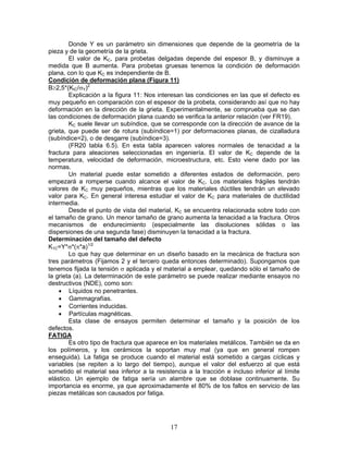 Donde Y es un parámetro sin dimensiones que depende de la geometría de la
pieza y de la geometría de la grieta.
        El valor de KC, para probetas delgadas depende del espesor B, y disminuye a
medida que B aumenta. Para probetas gruesas tenemos la condición de deformación
plana, con lo que KC es independiente de B.
Condición de deformación plana (Figura 11)
B≥2,5*(KIC/σY)2
        Explicación a la figura 11: Nos interesan las condiciones en las que el defecto es
muy pequeño en comparación con el espesor de la probeta, considerando así que no hay
deformación en la dirección de la grieta. Experimentalmente, se comprueba que se dan
las condiciones de deformación plana cuando se verifica la anterior relación (ver FR19).
        KC suele llevar un subíndice, que se corresponde con la dirección de avance de la
grieta, que puede ser de rotura (subíndice=1) por deformaciones planas, de cizalladura
(subíndice=2), o de desgarre (subíndice=3).
        (FR20 tabla 6.5). En esta tabla aparecen valores normales de tenacidad a la
fractura para aleaciones seleccionadas en ingeniería. El valor de KC depende de la
temperatura, velocidad de deformación, microestructura, etc. Esto viene dado por las
normas.
        Un material puede estar sometido a diferentes estados de deformación, pero
empezará a romperse cuando alcance el valor de KC. Los materiales frágiles tendrán
valores de KC muy pequeños, mientras que los materiales dúctiles tendrán un elevado
valor para KC. En general interesa estudiar el valor de KC para materiales de ductilidad
intermedia.
        Desde el punto de vista del material, KC se encuentra relacionada sobre todo con
el tamaño de grano. Un menor tamaño de grano aumenta la tenacidad a la fractura. Otros
mecanismos de endurecimiento (especialmente las disoluciones sólidas o las
dispersiones de una segunda fase) disminuyen la tenacidad a la fractura.
Determinación del tamaño del defecto
K1C=Y*σ*(π*a)1/2
        Lo que hay que determinar en un diseño basado en la mecánica de fractura son
tres parámetros (Fijamos 2 y el tercero queda entonces determinado). Supongamos que
tenemos fijada la tensión σ aplicada y el material a emplear, quedando sólo el tamaño de
la grieta (a). La determinación de este parámetro se puede realizar mediante ensayos no
destructivos (NDE), como son:
     • Líquidos no penetrantes.
     • Gammagrafías.
     • Corrientes inducidas.
     • Partículas magnéticas.
        Esta clase de ensayos permiten determinar el tamaño y la posición de los
defectos.
FATIGA
        Es otro tipo de fractura que aparece en los materiales metálicos. También se da en
los polímeros, y los cerámicos la soportan muy mal (ya que en general rompen
enseguida). La fatiga se produce cuando el material está sometido a cargas cíclicas y
variables (se repiten a lo largo del tiempo), aunque el valor del esfuerzo al que está
sometido el material sea inferior a la resistencia a la tracción e incluso inferior al límite
elástico. Un ejemplo de fatiga sería un alambre que se doblase continuamente. Su
importancia es enorme, ya que aproximadamente el 80% de los fallos en servicio de las
piezas metálicas son causados por fatiga.




                                             17
 