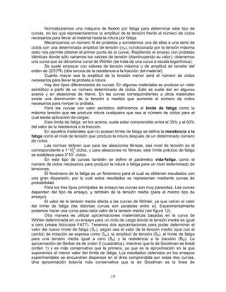Normalizaremos una máquina de flexión por fatiga para determinar este tipo de
curvas, en las que representaremos la amplitud de la tensión frente al número de ciclos
necesarios para llevar al material hasta la rotura por fatiga.
        Mecanizamos un número N de probetas y sometemos una de ellas a una serie de
ciclos con una determinada amplitud de tensión (σA), condicionada por la tensión máxima
(esto nos permite obtener el primer punto de la curva). Repitiendo el ensayo con probetas
idénticas donde sólo variamos los valores de tensión (disminuyendo su valor), obtenemos
una curva que se denomina curva de Wöhler (se trata de una curva a escala logarítmica).
        Se suele empezar con valores de tensión máxima o de amplitud de tensión del
orden de (2/3)*RT (dos tercios de la resistencia a la tracción del material).
        Cuanto mayor sea la amplitud de la tensión menor será el número de ciclos
necesarios para llevar la probeta a rotura.
        Hay dos tipos diferenciados de curvas. En algunos materiales se produce un valor
asintótico a partir de un número determinado de ciclos. Esto se suele dar en algunos
aceros y en aleaciones de titanio. En las curvas correspondientes a otros materiales
existe una disminución de la tensión a medida que aumenta el número de ciclos
necesarios para romper la probeta.
        Para las curvas con valor asintótico definiremos el límite de fatiga como la
máxima tensión que no produce rotura cualquiera que sea el número de ciclos para el
cual existe aplicación de cargas.
        Este límite de fatiga, en los aceros, suele estar comprendido entre el 35% y el 60%
del valor de la resistencia a la tracción.
        En aquellos materiales que no posean límite de fatiga se define la resistencia a la
fatiga como el nivel de tensión que produce la rotura después de un determinado número
de ciclos.
        Las normas definen que para las aleaciones férreas, ese nivel de tensión es el
correspondiente a 1*107 ciclos, y para aleaciones no férreas, este límite práctico de fatiga
se establece para 3*107 ciclos.
        En este tipo de curvas también se define el parámetro vida-fatiga, como el
número de ciclos necesarios para producir la rotura a fatiga para un nivel determinado de
tensiones.
        El fenómeno de la fatiga es un fenómeno para el cual se obtienen resultados con
una gran dispersión, por lo cuál estos resultados se representan mediante curvas de
probabilidad.
        Para los tres tipos principales de ensayo las curvas son muy parecidas. Las curvas
dependen del tipo de ensayo, y también de la tensión media (para el mismo tipo de
ensayo).
        El valor de la tensión media afecta a las curvas de Wöhler, ya que varían el valor
del límite de fatiga (las distintas curvas son paralelas entre si). Experimentalmente
podemos hacer una curva para cada valor de la tensión media (ver figura 12).
        Otra manera es utilizar aproximaciones matemáticas basadas en la curva de
Wöhler determinada en un ensayo para un ciclo de carga donde la tensión media es igual
a cero (véase fotocopia FAT7). Tenemos dos aproximaciones para poder determinar el
valor del nuevo límite de fatiga (Se’), según sea el valor de la tensión media (que con el
cambio de notación se expresa como Sav), la amplitud de tensión (Sa), el límite de fatiga
para una tensión media igual a cero (Se) y la resistencia a la tracción (RM). La
aproximación de Gerber es de orden 2 (cuadrática), mientras que la de Goodman es lineal
(orden 1) y es más conservativa que la primera, ya que es la aproximación en la que
suponemos el menor valor del límite de fatiga. Los resultados obtenidos en los ensayos
experimentales se encuentran dispersos en el área comprendida por estas dos curvas.
Una aproximación todavía más conservativa que la de Goodman es la línea de


                                            19
 