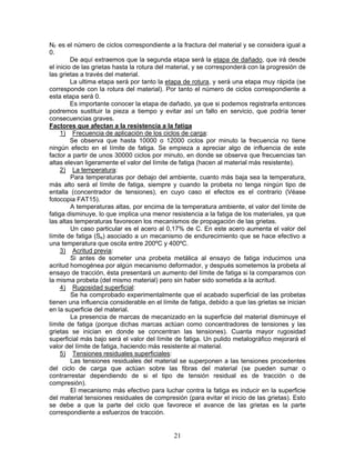 NF es el número de ciclos correspondiente a la fractura del material y se considera igual a
0.
         De aquí extraemos que la segunda etapa será la etapa de dañado, que irá desde
el inicio de las grietas hasta la rotura del material, y se corresponderá con la progresión de
las grietas a través del material.
         La ultima etapa será por tanto la etapa de rotura, y será una etapa muy rápida (se
corresponde con la rotura del material). Por tanto el número de ciclos correspondiente a
esta etapa será 0.
         Es importante conocer la etapa de dañado, ya que si podemos registrarla entonces
podremos sustituir la pieza a tiempo y evitar así un fallo en servicio, que podría tener
consecuencias graves.
Factores que afectan a la resistencia a la fatiga
     1) Frecuencia de aplicación de los ciclos de carga:
         Se observa que hasta 10000 o 12000 ciclos por minuto la frecuencia no tiene
ningún efecto en el límite de fatiga. Se empieza a apreciar algo de influencia de este
factor a partir de unos 30000 ciclos por minuto, en donde se observa que frecuencias tan
altas elevan ligeramente el valor del límite de fatiga (hacen al material más resistente).
     2) La temperatura:
         Para temperaturas por debajo del ambiente, cuanto más baja sea la temperatura,
más alto será el límite de fatiga, siempre y cuando la probeta no tenga ningún tipo de
entalla (concentrador de tensiones), en cuyo caso el efectos es el contrario (Véase
fotocopia FAT15).
         A temperaturas altas, por encima de la temperatura ambiente, el valor del límite de
fatiga disminuye, lo que implica una menor resistencia a la fatiga de los materiales, ya que
las altas temperaturas favorecen los mecanismos de propagación de las grietas.
         Un caso particular es el acero al 0,17% de C. En este acero aumenta el valor del
límite de fatiga (Se) asociado a un mecanismo de endurecimiento que se hace efectivo a
una temperatura que oscila entre 200ºC y 400ºC.
     3) Acritud previa:
         Si antes de someter una probeta metálica al ensayo de fatiga inducimos una
acritud homogénea por algún mecanismo deformador, y después sometemos la probeta al
ensayo de tracción, ésta presentará un aumento del límite de fatiga si la comparamos con
la misma probeta (del mismo material) pero sin haber sido sometida a la acritud.
     4) Rugosidad superficial:
         Se ha comprobado experimentalmente que el acabado superficial de las probetas
tienen una influencia considerable en el límite de fatiga, debido a que las grietas se inician
en la superficie del material.
         La presencia de marcas de mecanizado en la superficie del material disminuye el
límite de fatiga (porque dichas marcas actúan como concentradores de tensiones y las
grietas se inician en donde se concentran las tensiones). Cuanta mayor rugosidad
superficial más bajo será el valor del límite de fatiga. Un pulido metalográfico mejorará el
valor del límite de fatiga, haciendo más resistente al material.
     5) Tensiones residuales superficiales:
         Las tensiones residuales del material se superponen a las tensiones procedentes
del ciclo de carga que actúan sobre las fibras del material (se pueden sumar o
contrarrestar dependiendo de si el tipo de tensión residual es de tracción o de
compresión).
         El mecanismo más efectivo para luchar contra la fatiga es inducir en la superficie
del material tensiones residuales de compresión (para evitar el inicio de las grietas). Esto
se debe a que la parte del ciclo que favorece el avance de las grietas es la parte
correspondiente a esfuerzos de tracción.


                                             21
 