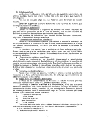 6)      Estado superficial:
          Las tensiones residuales se miden por difracción de rayos X (su valor máximo es
el límite elástico). Cuanta más tensión residual más ancho será el pico que muestre el
difractograma.
          Para que se produzca fatiga tiene que haber un valor de tensión de tracción
máximo.
          Condición superficial: Cualquier tratamiento en la superficie del material que
modifique su resistencia a la fatiga.
           Perdigonado o granallado:
          Consiste en bombardear la superficie del material con bolitas metálicas de
pequeño tamaño (perdigones de 0,1 a 1 mm de diámetro), que inducen una serie de
tensiones superficiales de compresión (se denomina “Shot Penning”).
          Hay procesos de conformado que también inducen tensiones superficiales,
mejorando la resistencia a la fatiga de la chapa.
           Tratamientos de cementación y nitruración:
          Es otro tipo de tratamiento superficial que aumenta la resistencia a la fatiga. Se
hacen para endurecer al material (sobre todo aceros), elevando la resistencia a la fatiga
del material considerablemente, induciendo una serie de tensiones superficiales de
compresión.
          Un tratamiento muy negativo para la resistencia a la fatiga es la decarburización.
Esto consiste en que el acero pierde átomos de carbono en su zona más externa (como
consecuencia del conformado en caliente). Esto ablanda la superficie, disminuyendo su
resistencia a la fatiga.
           Revestimientos metálicos superficiales:
          Pueden ser recubrimientos por deposición (galvanizado) o recubrimientos
electrolíticos (cromado, niquelado). Queda hidrógeno atómico ocluido en la superficie del
material como consecuencia de este recubrimiento. Cuando el hidrógeno se recombina en
hidrógeno molecular se fragiliza el material (esto se produce sobre todo en los aceros).
Debido a todo esto podemos concluir que estos recubrimientos producen peor resistencia
a fatiga.
     7) Tamaño y orientación del grano:
          Resulta muy complejo de estudiar. Tamaños de grano pequeños aumentan la
resistencia a la fatiga del material (teóricamente). Sin embargo experimentalmente se
obtienen resultados contradictorios.
     8) Efecto de los concentradores de tensiones:
          El efecto de los concentradores de tensiones se estudia mediante probetas
entalladas, normalmente en forma de V, o también con entalla circular.
          Definiremos el factor de reducción a la resistencia (Kf). Sirve para evaluar la
efectividad de la entalla en su acción de reducir la resistencia a la fatiga del material, y se
define como el cociente entre Se sin entalla y Se con entalla para un determinado material
en un ensayo concreto y con el mismo ciclo de carga. Es un valor constante para cada
material y para cada tipo de entalla, y varía con:
     i)       La severidad de la entalla.
     ii)      Tipo de entalla.
     iii)     Tamaño de la probeta.
     iv)      Nivel de tensiones.
     v)       Tipo de material.
          Cuando se realizan ensayos en condiciones de inversión completa de carga (ciclos
alternativos simétricos), en los que σM=0, se observan normalmente dos tendencias:
       a) Kf es casi siempre menor que KT.
       b) Kf/KT disminuye cuando aumenta KT.


                                              22
 