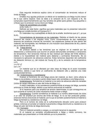 Esta segunda tendencia explica cómo el concentrador de tensiones reduce el
límite de fatiga.
         Entallas muy agudas producen un efecto en la resistencia a la fatiga mucho menor
de lo que cabría esperar. Esto se debe a la variación de KT con respecto a Kf. Se
comprueba experimentalmente que hay tamaños de grieta (para grietas muy pequeñas o
críticas) que no producen nunca rotura por fatiga.
         Factor de sensibilidad a la entalla
         q=(Kf-1)/(KT-1)
         Definido así este factor, significa que para materiales que no presentan reducción
a la fatiga por entalla tendrán q=0 porque Kf=1.
         En materiales muy susceptibles al efecto de la entalla, tendremos que q=1, ya que
Kf=KT.
         Concentradores de tensiones en los materiales: Debidos al diseño de las piezas
tenemos las roscas o los ángulos vivos. Como concentradores de tipo metalúrgico
tenemos las picaduras (marcas de corrosión), las sopladuras (bolsas de aire dentro del
material), las microgrietas, las interfases en una inclusión dura (aleaciones de Al) y dentro
de un material blando, etc.
     9) Fatiga térmica:
         Se produce debido a las tensiones que se originan en el material por las
dilataciones y contracciones que ocurren en piezas estructurales sometidas a variaciones
de temperatura. Son tensiones internas de tipo residual (por debajo del límite elástico),
debido a la imposibilidad del material para dilatarse y contraerse libremente. No es
necesaria la aplicación de esfuerzos externos. Estas tensiones dependen del coeficiente
de dilatación térmica (α), del módulo de Young (E) y de la variación de la temperatura
(ΔT):
σ=α*E*ΔT
con α=k-1
         Un material que se ve afectado por esta clase de fatiga es el acero inoxidable
austenítico, debido a que tiene un coeficiente de dilatación alto y además una mala
conductividad térmica.
     10) Understressing y overstressing:
         Evalúan el fenómeno de una fatiga previa del material, es decir, cómo afecta la
fatiga a una probeta o una pieza cuando éstas hayan sido sometidas a una fatiga previa.
         Understressing: Sometemos al material a una serie de esfuerzos alternos variables
(ciclos de carga) inferiores al valor del límite de fatiga (σe).
         A estos materiales, si los sometemos posteriormente al ensayo de fatiga, aumenta
entonces su límite de fatiga, debido a que hemos endurecido al material.
         Si lo hacemos para una amplitud de tensión determinada, lo que conseguimos es
que aumente el número de ciclos necesarios hasta romper a fatiga.
         Overstressing: Cuando sometemos al material a un número determinado de ciclos
a un valor de amplitud por encima del límite de fatiga. Si no se han producido grietas,
entonces hemos endurecido el material, por lo que al someter posteriormente al material a
fatiga aumentará su resistencia a la fatiga.
         Pero si el número de ciclos es lo suficientemente elevado como para producir
grietas, entonces al someter al material nuevamente a fatiga disminuirá su resistencia a la
fatiga (el valor del límite de fatiga disminuirá).
     11) Corrosión:
         Para un material sometido a cargas y a corrosión tenemos lo siguiente:
         Si el material es sometido simultáneamente a fatiga y medio corrosivo, los
materiales que presentaban un límite definido ya no lo presentan.



                                             23
 