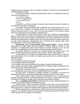 cizalladura que se requiere para que empiece a deslizar el cristal. Es una propiedad del
material (depende de éste).
        Un cristal se empieza a deformar plásticamente cuando en el material se supera el
valor del límite elástico (σY).
        τRC=σY*(cosλ*cosφ)Máx
        λ=φ=45º      cos45º=0,707
        τRC=σY*(0,707)2=0,5*σY
        σY=2*τRC
        El valor de τRC mínimo para que el sistema mejor orientado empiece a deslizar es
la mitad del límite elástico del material.
        En aquellos planos de deslizamiento paralelos al eje uniaxial tenemos que λ=0, y
por lo tanto φ=90 y cos90º=0. En aquellos planos que sean perpendiculares al eje de
tracción tendremos que φ=0 y que λ=90, por lo que cosλ=cos90º=0. Por lo tanto en estos
planos no existirá tensión de cizalladura ni deslizamiento.
        Cuando deslizan muchas dislocaciones a través de un sistema de deslizamiento,
llega un momento en el que afloran a la superficie de la probeta, formando líneas bastante
gruesas que se denominan bandas de deslizamiento, que es la confirmación de que los
sistemas de deslizamiento se hallan activos (en los planos próximos a dichos sistemas se
da este mismo fenómeno). Dependiendo de la anchura de las bandas éstas serán
macroscópicas o microscópicas (Véase figura 16).
        Reorientación de un cristal durante la deformación plástica: Cuando estamos
deformando un cristal según el eje de tracción, tenemos fijada la probeta a unas
mordazas. El deslizamiento lateral está limitado por dichas mordazas, por lo que los
planos se ven obligados a rotar para poder mantener centrado el eje de tracción.
        Los planos situados en el centro de la probeta sufren una rotación pura, y los
planos situados más hacia los extremos sufren rotación y flexión (véase figura 17).
        La reorientación de los planos de deslizamiento como consecuencia de ese giro
varía directamente con el cambio de longitud que experimenta la probeta, según la
siguiente relación.
LI/L0=senx0/senxI
L0 es la longitud inicial del monocristal.
LI es la longitud final del monocristal.
x0 es el ángulo entre el eje de aplicación de la carga y el plano de deslizamiento.
xI es el ángulo que forma el plano de deslizamiento con respecto al eje de aplicación de la
carga una vez que acaba la deformación.
        Si tenemos un esfuerzo axial, se comprueba que los planos de deslizamiento se
han reorientado de manera que se sitúan paralelamente al eje de tracción.
        De igual forma, si tenemos la probeta sometida a compresión, los planos de
deslizamiento tienden a alinearse perpendiculares al eje de aplicación de la carga.
        Como consecuencia de esto, sistemas de deslizamiento que no eran activos al
principio de aplicar la tensión, empiezan entonces a ser activos, ya que alcanzan el valor
de tensión de cizalladura resuelta crítica suficiente para empezar a deslizar.
        Para un agregado policristalino (metal) formado por gran cantidad de granos, la
situación se complica debido a las siguientes causas:
    1) Tenemos gran cantidad de granos orientados al azar, por lo que la dirección de
deslizamiento varía de un grano a otro. En cada grano, el movimiento de las dislocaciones
tiene lugar según un sistema de deslizamiento que sea el más favorablemente orientado.
    2) Existen interacciones a través de los bordes de grano entre los granos que se
deforman. La integridad mecánica del material se mantiene precisamente a través de los
límites de grano (no se separan ni se deslizan).



                                            25
 