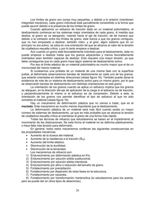 Los límites de grano son zonas muy pequeñas, y debido a lo anterior (mantienen
integridad mecánica), cada grano individual está parcialmente constreñido a la forma que
puede asumir debido a la presencia de los límites de grano.
        Cuando aplicamos un esfuerzo de tracción dado en un material policristalino, el
deslizamiento comienza en los sistemas mejor orientados de cada grano. A medida que
desliza, el grano se va alargando, rotando hacia el eje de tracción, de tal manera que
debido a la cohesión entre los límites de grano, éste fuerza a que los granos contiguos,
que no han empezado a deslizar, también roten, y al girar, algún sistema que en un
principio no era activo, se sitúa en una orientación tal que se alcance el valor de la tensión
de cizalladura resuelta crítica, y por lo tanto empiece a deslizar.
        Aún cuando un grano esté favorablemente orientado para el deslizamiento, éste no
puede empezar a deslizar hasta que los granos adyacentes y menos favorablemente
orientados sean también capaces de deslizar. Esto requiere una mayor tensión, ya que
debe conseguirse que en cada grano haya algún sistema de deslizamiento activo.
        Por eso el límite elástico de un material policristalino es mucho mayor que el de un
monocristal del mismo material.
        Si tuviésemos una probeta de un material de una misma fase con la superficie
pulida, al deformarla observaremos bandas de deslizamiento en cada uno de los granos,
que estarán orientadas en distintas direcciones (véase figura 18). También puede darse la
existencia de más de un sistema de deslizamiento activo para un mismo grano, por lo que
se observarán bandas de deslizamiento con distintas orientaciones en ese grano.
        La orientación de los granos cuando se aplica un esfuerzo implica que los granos
se alarguen, en la dirección del eje de aplicación de la carga si el esfuerzo es de tracción,
y perpendicularmente al mismo si el esfuerzo es de compresión. Debido a esto, la
orientación de los granos nos permite identificar el tipo de esfuerzo al que ha sido
sometido el material (véase figura 19).
        Hay un mecanismo de deformación plástica que no vamos a tratar, que es el
maclado. Este mecanismo es mucho menos importante que el deslizamiento.
        La deformación plástica de un material será más fácil cuando exista un mayor
número de sistemas de deslizamiento, ya que es más probable que se alcance la tensión
de cizalladura resuelta crítica al orientarse el grano de una forma más rápida.
        Todas las técnicas de refuerzo que estudiaremos se basan en el impedimento al
movimiento de las dislocaciones. De esta forma el material no se deforma plásticamente,
o hace falta más tensión para deformarlo.
        En general, todos estos mecanismos conllevan las siguientes consecuencias en
las propiedades mecánicas:
    • Aumento de la dureza del material.
    • Aumento de la resistencia a la tracción (RM).
    • Aumento del límite elástico.
    • Disminución de la ductilidad.
    • Disminución de la tenacidad.
        Los mecanismos de refuerzo son:
    1) Endurecimiento por deformación plástica en frío.
    2) Endurecimiento por solución sólida sustitucional.
    3) Endurecimiento por solución sólida intersticial.
    4) Endurecimiento por afino o reducción del tamaño de grano.
    5) Fortalecimiento por precipitación.
    6) Fortalecimiento por dispersión de otras fases en la estructura.
    7) Fortalecimiento por vacantes.
    8) Fortalecimiento por transformación martensítica (lo estudiaremos para los aceros,
pero se puede dar en otros tipos de aleaciones).


                                             26
 