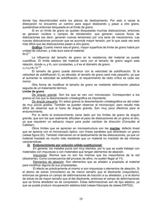 donde hay discontinuidad entre los planos de deslizamiento. Por esto a veces la
dislocación no encuentra un camino para seguir deslizando y pasar a otro grano,
quedándose entonces bloqueada en el límite de grano.
         Si en un límite de grano se quedan bloqueadas muchas dislocaciones, entonces
se generan núcleos o campos de retrotensión, que generan nuevos focos de
dislocaciones (es decir, generan nuevas tensiones) por una serie de mecanismos. Las
nuevas dislocaciones provocan que se acumule mayor tensión, por lo que cada vez será
más difícil que las dislocaciones pasen a otro grano.
         Gráfica: Cuanto menor sea el grano, mayor superficie de límite de grano habrá por
unidad de volumen, y más duro será el material.
N=2n-1
         La influencia del tamaño de grano en la resistencia del material se puede
cuantificar. El límite elástico del material varía con el tamaño de grano según esta
relación, donde σ0 y KY son constantes, y d es el diámetro de grano:
σY=σ0+KY*d-1/2
         El tamaño de grano puede disminuir con la velocidad de solidificación. Si la
velocidad de solidificación VS es elevada, el tamaño de grano será más pequeño, ya que
al aumentar la velocidad de solidificación, el requerimiento de radio crítico es cada vez
menor.
         Otra forma de modificar el tamaño de grano es mediante deformación plástica
seguida de un tratamiento térmico.
Límite de grano
         De ángulo grande: Son los que se ven con microscopio. Corresponden a los
granos en los que la desorientación cristalográfica es importante.
         De ángulo pequeño: En estos granos la desorientación cristalográfica es del orden
de muy pocos grados. También se pueden observar al microscopio, pero resulta más
difícil de observar que si fuera de ángulo grande. Son muy poco efectivos para el
endurecimiento.
         Por lo tanto el endurecimiento viene dado por los límites de grano de ángulo
grande, que son los que realmente dificultan el paso de dislocaciones de un grano al otro,
ya que requieren un esfuerzo mayor para poder cambiar de dirección (Consultar el
Callister).
         Otros límites que se aprecian en microestructura son las maclas; defecto lineal
que se aprecia con el microscopio óptico, con líneas paralelas que atraviesan un grano
(véase figura 20). También intervienen en el deslizamiento de las dislocaciones, ya que un
material maclado es mucho más resistente que un material no maclado de las mismas
características.
     2) Endurecimiento por solución sólida sustitucional:
          En general, los metales puros son muy blandos, por lo que se suele trabajar con
materiales con impurezas o con materiales que tengan elementos de aleación.
          Impurezas: Átomos que no son los mismos que los mayoritarios de la red
(disolvente). Como consecuencia del proceso de afino, no suelen llegar al 1%.
          Elementos de aleación: Son elementos que se añaden a propósito al material
para modificar alguna de sus propiedades.
          El efecto es prácticamente el mismo si son impurezas o elementos de aleación. Si
el átomo de soluto (minoritario) es de menor tamaño que el disolvente (mayoritario),
entonces se genera un campo de deformaciones de tracción a su alrededor, y si el átomo
de soluto es de mayor tamaño que el del disolvente, entonces el campo de deformaciones
que se forma alrededor es de compresión. Estas deformaciones son de tipo elástico, ya
que se puede producir recuperación elástica total (véase fotocopia de clases ERTG2).



                                           28
 