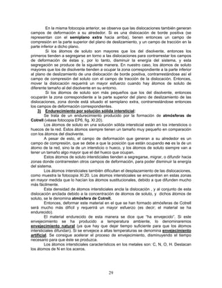 En la misma fotocopia anterior, se observa que las dislocaciones también generan
campos de deformación a su alrededor. Si es una dislocación de borde positiva (se
representan con el semiplano extra hacia arriba), tienen entonces un campo de
compresión en la parte superior del plano de deslizamiento, y un campo de tracción en la
parte inferior a dicho plano.
          Si los átomos de soluto son mayores que los del disolvente, entonces los
primeros tienden a segregarse en torno a las dislocaciones para contrarrestar los campos
de deformación de éstas y, por lo tanto, disminuir la energía del sistema, y esta
segregación se produce de la siguiente manera. En nuestro caso, los átomos de soluto
mayores que los de disolvente tienden a ocupar la zona correspondiente a la parte inferior
al plano de deslizamiento de una dislocación de borde positiva, contrarrestándose así el
campo de compresión del soluto con el campo de tracción de la dislocación. Entonces,
mover la dislocación requerirá un mayor esfuerzo cuando hay átomos de soluto de
diferente tamaño al del disolvente en su entorno.
          Si los átomos de soluto son más pequeños que los del disolvente, entonces
ocuparán la zona correspondiente a la parte superior del plano de deslizamiento de las
dislocaciones, zona donde está situado el semiplano extra, contrarrestándose entonces
los campos de deformación correspondientes.
    3) Endurecimiento por solución sólida intersticial:
         Se trata de un endurecimiento producido por la formación de atmósferas de
Cotrell (véase fotocopia EP6, fig. XI.20).
         Los átomos de soluto en una solución sólida intersticial están en los intersticios o
huecos de la red. Estos átomos siempre tienen un tamaño muy pequeño en comparación
con los átomos del disolvente.
         A pesar de esto, el campo de deformación que generan a su alrededor es un
campo de compresión, que se debe a que la posición que están ocupando no es la de un
átomo de la red, sino la de un intersticio o hueco, y los átomos de soluto siempre van a
tener un tamaño algo mayor que el del hueco que ocupan.
         Estos átomos de soluto intersticiales tienden a segregarse, migrar, o difundir hacia
zonas donde contrarresten otros campos de deformación, para poder disminuir la energía
del sistema.
         Los átomos intersticiales también dificultan el desplazamiento de las dislocaciones,
como muestra la fotocopia XI.20. Los átomos intersticiales se encuentran en estas zonas
en mayor medida que lo hacían los átomos sustitucionales, debido a que difunden mucho
más fácilmente.
         Esta densidad de átomos intersticiales ancla la dislocación , y al conjunto de esta
dislocación anclada debido a la concentración de átomos de soluto, y dichos átomos de
soluto, se le denomina atmósfera de Cotrell.
         Entonces, deformar este material en el que se han formado atmósferas de Cotrell
será mucho más difícil y requerirá un mayor esfuerzo (es decir; el material se ha
endurecido).
         El material endurecido de esta manera se dice que “ha envejecido”. Si este
envejecimiento se ha producido a temperatura ambiente, lo denominaremos
envejecimiento natural (ya que hay que dejar tiempo suficiente para que los átomos
intersticiales difundan). Si se envejece a altas temperaturas se denomina envejecimiento
artificial. Se consigue acelerar el proceso de envejecimiento, disminuyendo el tiempo
necesario para que éste se produzca.
         Los átomos intersticiales característicos en los metales son: C, N, O, H. Destacan
los átomos de N en los aceros.




                                             29
 
