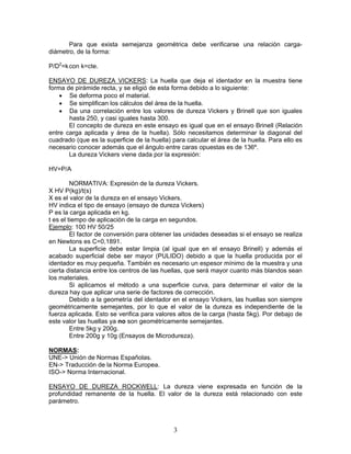 Para que exista semejanza geométrica debe verificarse una relación carga-
diámetro, de la forma:

P/D2=k con k=cte.

ENSAYO DE DUREZA VICKERS: La huella que deja el identador en la muestra tiene
forma de pirámide recta, y se eligió de esta forma debido a lo siguiente:
    • Se deforma poco el material.
    • Se simplifican los cálculos del área de la huella.
    • Da una correlación entre los valores de dureza Vickers y Brinell que son iguales
       hasta 250, y casi iguales hasta 300.
       El concepto de dureza en este ensayo es igual que en el ensayo Brinell (Relación
entre carga aplicada y área de la huella). Sólo necesitamos determinar la diagonal del
cuadrado (que es la superficie de la huella) para calcular el área de la huella. Para ello es
necesario conocer además que el ángulo entre caras opuestas es de 136º.
       La dureza Vickers viene dada por la expresión:

HV=P/A

         NORMATIVA: Expresión de la dureza Vickers.
X HV P(kg)/t(s)
X es el valor de la dureza en el ensayo Vickers.
HV indica el tipo de ensayo (ensayo de dureza Vickers)
P es la carga aplicada en kg.
t es el tiempo de aplicación de la carga en segundos.
Ejemplo: 100 HV 50/25
         El factor de conversión para obtener las unidades deseadas si el ensayo se realiza
en Newtons es C=0,1891.
         La superficie debe estar limpia (al igual que en el ensayo Brinell) y además el
acabado superficial debe ser mayor (PULIDO) debido a que la huella producida por el
identador es muy pequeña. También es necesario un espesor mínimo de la muestra y una
cierta distancia entre los centros de las huellas, que será mayor cuanto más blandos sean
los materiales.
         Si aplicamos el método a una superficie curva, para determinar el valor de la
dureza hay que aplicar una serie de factores de corrección.
         Debido a la geometría del identador en el ensayo Vickers, las huellas son siempre
geométricamente semejantes, por lo que el valor de la dureza es independiente de la
fuerza aplicada. Esto se verifica para valores altos de la carga (hasta 5kg). Por debajo de
este valor las huellas ya no son geométricamente semejantes.
         Entre 5kg y 200g.
         Entre 200g y 10g (Ensayos de Microdureza).

NORMAS:
UNE-> Unión de Normas Españolas.
EN-> Traducción de la Norma Europea.
ISO-> Norma Internacional.

ENSAYO DE DUREZA ROCKWELL: La dureza viene expresada en función de la
profundidad remanente de la huella. El valor de la dureza está relacionado con este
parámetro.



                                             3
 