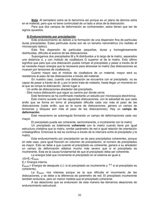 Nota: Al semiplano extra se le denomina así porque es un plano de átomos extra
en el material, pero que no tiene continuidad de un lado a otros de la dislocación.
       Para que dos campos de deformación se contrarresten, estos tienen que ser de
signos opuestos.

     5) Endurecimiento por precipitación:
          Este endurecimiento es debido a la formación de una dispersión fina de partículas
duras precipitadas. Estas partículas duras son de un tamaño nanométrico (no visibles al
microscopio óptico).
          Esta fina dispersión de partículas pequeñas, duras y homogéneamente
distribuidas, dificulta el avance de las dislocaciones.
          Supongamos dos precipitados M y N distribuidos a lo largo de la matriz, separados
una distancia d, y con módulo de cizalladura G superior al de la matriz. Esto último
significa que para que una dislocación pueda romper el precipitado y pasar a través de él
se necesita mayor energía que la necesaria para atravesar la matriz (las dislocaciones se
mueven por tensiones de cizalladura).
          Cuanto mayor sea el módulo de cizalladura de un material, mayor será su
resistencia al paso de las dislocaciones a través del material.
          En nuestro caso, cuando una dislocación se encuentra con el precipitado, no es
capaz de pasar a través de él, y por lo tanto trata de rodearlo, hasta llegar un momento en
el que se rompe la dislocación, dando lugar a:
   · Un anillo de dislocaciones alrededor del precipitado.
   · Otra nueva dislocación que sigue su camino por donde venía.
          Este fenómeno se ha confirmado mediante un estudio por microscopía electrónica.
          Esto mismo sucede con las siguientes dislocaciones, con la salvedad de que cada
anillo que se forma en torno al precipitado dificulta cada vez más el paso de las
dislocaciones (cada anillo, que es la suma de dislocaciones, genera un campo de
tensiones y bloquea aún más el paso de las dislocaciones). Hay un campo de
deformación.
          Este mecanismo se autorregula formando un campo de deformaciones cada vez
mayor.
          El precipitado puede ser coherente, semicoherente, o incoherente con la matriz.
          Un precipitado es totalmente coherente con la matriz cuando tiene por igual
estructura cristalina que la matriz, similar parámetro de red e igual relación de orientación
cristalográfica. Entonces la red es continua a través de la intercara entre el precipitado y la
matriz.
          Este endurecimiento por precipitación se da para precipitados coherentes, porque
en este caso, para igual fracción en volumen de precipitación, el número de precipitados
es mayor. Esto se debe a que cuando el precipitado es coherente, genera a su alrededor
un campo de deformación elástica mucho más severo que si el precipitado es
incoherente. Esta es la causa fundamental de que el precipitado deba ser coherente.
          La energía total que incrementa el precipitado en el sistema es igual a:
ΔG=Eγ+EMisflit
Eγ= Energía interna.
EMisflitγ= Energía de desajuste (↓↓ si el precipitado es incoherente y ↑↑ si el precipitado es
coherente).
          La EMisflitγ nos interesa porque es la que dificulta el movimiento de las
dislocaciones, y se debe a la diferencia de parámetro de red. El precipitado incoherente
también endurece, pero en menor medida que el precipitado coherente.
          A las aleaciones que se endurecen de esta manera las llamamos aleaciones de
endurecimiento estructural.


                                              30
 