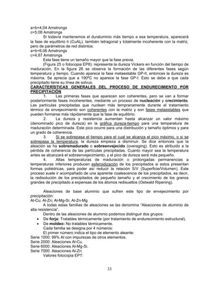 a=b=4,04 Amstrongs
c=5,08 Amstrongs
        Si todavía mantenemos el duraluminio más tiempo a esa temperatura, aparecerá
la fase de equilibrio θ (CuAl2), también tetragonal y totalmente incoherente con la matriz,
pero de parámetros de red distintos:
a=b=6,06 Amstrongs
c=4,87 Amstrongs
        Esta fase tiene un tamaño mayor que la fase previa.
        (Figura 25 o fotocopia EP8): representa la dureza Vickers en función del tiempo de
maduración. En la figura 26 se observa la formación de las diferentes fases según
temperatura y tiempo. Cuando aparece la fase metaestable GP-II, entonces la dureza es
máxima. Se aprecia que a 190ºC no aparece la fase GP-I. Esto se debe a que cada
precipitado tiene su línea de solvus.
CARACTERÍSTICAS GENERALES DEL PROCESO DE ENDURECIMIENTO POR
PRECIPITACIÓN
        1.     Las primeras fases que aparecen son coherentes, pero se van a formar
posteriormente fases incoherentes, mediante un proceso de nucleación y crecimiento.
Las partículas precipitadas que nuclean más tempranamente durante el tratamiento
térmico de envejecimiento son coherentes con la matriz y son fases metaestables que
pueden formarse más rápidamente que la fase de equilibrio.
        2.     La dureza y resistencia aumentan hasta alcanzar un valor máximo
(denominado pico de dureza) en la gráfica dureza-tiempo para una temperatura de
maduración determinada. Este pico ocurre para una distribución y tamaño óptimos y para
un grado de coherencia.
        3.     Si se sobrepasa el tiempo para el cual se alcanza el pico máximo, o si se
sobrepasa la temperatura, la dureza empieza a disminuir. Se dice entonces que la
aleación se ha sobremadurado o sobreenvejecido (overaging). Esto es atribuido a la
pérdida de coherencia de las partículas precipitadas. Cuanto mayor sea la temperatura
antes se alcanzará el sobreenvejecimiento, y el pico de dureza será más pequeño.
        4.     Altas temperaturas de maduración o prolongadas permanencias a
temperaturas inferiores producen esferoidización de los precipitados si estos presentan
formas poliédricas, para poder así reducir la relación S/V (Superficie/Volumen). Este
proceso suele ir acompañado de una aparente coalescencia de los precipitados, es decir,
la redisolución de los precipitados de pequeño tamaño y el crecimiento de los granos
grandes de precipitado a expensas de los átomos redisueltos (Ostwald Ripening).

        Aleaciones de base aluminio que sufren este tipo de envejecimiento por
precipitación:
Al-Cu; Al-Zn; Al-Mg-Si; Al-Zn-Mg
        A todas estas familias de aleaciones se las denomina “Aleaciones de aluminio de
alta resistencia”.
        Dentro de las aleaciones de aluminio podemos distinguir dos grupos:
    • De forja: Tratables térmicamente (por tratamiento de endurecimiento estructural).
    • De moldeo: No tratables térmicamente.
        Cada familia se designa por 4 números:
        El primer número indica el tipo de elemento aleante:
Serie 1000: 99% Al con impurezas de otros elementos.
Serie 2000: Aleaciones Al-Cu.
Serie 6000: Aleaciones Al-Mg-Si.
Serie 7000: Aleaciones Al-Zn.
        Valores fotocopia EP7:


                                            33
 