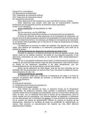 R (kg/mm2)= Límite elástico.
(O): Recocido de recristalización.
(T6): Tratamiento de maduración artificial.
(T4): Tratamiento de maduración natural.
RY= Resistencia a la tracción.
        Estas aleaciones de alta resistencia se usan para fabricar aviones, cohetes...
        Otras aleaciones que pueden sufrir este tipo de endurecimiento mediante
bonificación son las siguientes (primero se escribirá la base mayoritaria):
Cu-Be; Cu-Cr; Pb-Sb-Sn
        Aceros MARAGING: Se descubrieron en 1960.
Ni-Mo; Fe-Ti
        Son los mas duros, con RM≈2000 Mpa
        Tienen estructura martensítica sumada a un endurecimiento por precipitación.
        El límite de utilización de estas aleaciones es la temperatura de maduración, ya
que por encima de esta temperatura perderían las propiedades de endurecimiento que les
confería el tratamiento térmico. Sin embargo, por debajo de la temperatura de maduración
no se pierden estas propiedades (por lo cual ese es el rango de temperaturas de trabajo
de las aleaciones).
        Las aleaciones de aluminio no deben ser soldadas. Hay algunas que se pueden
soldar, pero deberán ser sometidas a un tratamiento post-soldadura, para evitar así la
pérdida de dureza.
        6) Endurecimiento por dispersión de partículas de óxido (Y2O3):
        Consiste en adicionar a la aleación partículas de óxido de pequeño tamaño. Esta
adición suele ser de carácter mecánico. Se añade en muy pequeña proporción. A las
aleaciones endurecidas de esta manera se las denomina ODS (Oxyde-Disperssion-
Strenghed).
        Por ser un precipitado incoherente con la matriz, el endurecimiento es pequeño. La
ventaja es que esta partículas resisten mejor las altas temperaturas. Este endurecimiento
se realiza en las aleaciones resistentes a las altas temperaturas, que son
fundamentalmente dos: las de base Niquel y las de base Cobalto.
        Dentro de las aleaciones de base Niquel, unas de las más conocidas son las
INCONEL MA 754 (endurecidas con óxido de Ytrio Y2O3). Se utilizan en álabes de turbina,
intercambiadores de calor, etc.
        7) Endurecimiento por vacantes:
        Si tenemos un metal puro y elevamos la temperatura (sin llegar a la línea de
líquidus), se generan gran cantidad de vacantes. La formación de vacantes sigue la
ecuación de Arrhenius:
V=K*e-Q/(R*T)
Q= Energía de activación.
T= Temperatura de formación de vacantes (K).
R= Constante de los gases ideales.
        Para retener las vacantes se hace un descenso brusco de la temperatura
(hipertemple). Así podremos mantener estas vacantes a temperatura ambiente. Las
vacantes actúan de forma análoga a los precipitados, pero con mucha menor eficacia que
éstos; es decir, son un obstáculo físico para el avance de las dislocaciones, pero en
menor medida que los precipitados. Las vacantes también se desplazan, e interactúan
con las dislocaciones por un fenómeno de ascenso. En este fenómeno las dislocaciones
no se mueven por planos de deslizamiento. Cuando se produce el ascenso de las
dislocaciones, disminuye la movilidad de éstas (su posibilidad de deslizamiento es
menor). Esto provoca un endurecimiento del material (es más difícil deformar
plásticamente el material).


                                           34
 
