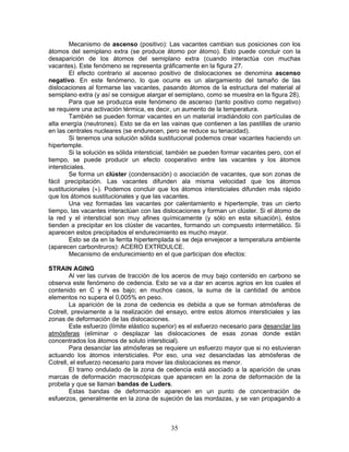 Mecanismo de ascenso (positivo): Las vacantes cambian sus posiciones con los
átomos del semiplano extra (se produce átomo por átomo). Esto puede concluir con la
desaparición de los átomos del semiplano extra (cuando interactúa con muchas
vacantes). Este fenómeno se representa gráficamente en la figura 27.
         El efecto contrario al ascenso positivo de dislocaciones se denomina ascenso
negativo. En este fenómeno, lo que ocurre es un alargamiento del tamaño de las
dislocaciones al formarse las vacantes, pasando átomos de la estructura del material al
semiplano extra (y así se consigue alargar el semiplano, como se muestra en la figura 28).
         Para que se produzca este fenómeno de ascenso (tanto positivo como negativo)
se requiere una activación térmica, es decir, un aumento de la temperatura.
         También se pueden formar vacantes en un material irradiándolo con partículas de
alta energía (neutrones). Esto se da en las vainas que contienen a las pastillas de uranio
en las centrales nucleares (se endurecen, pero se reduce su tenacidad).
         Si tenemos una solución sólida sustitucional podemos crear vacantes haciendo un
hipertemple.
         Si la solución es sólida intersticial, también se pueden formar vacantes pero, con el
tiempo, se puede producir un efecto cooperativo entre las vacantes y los átomos
intersticiales.
         Se forma un clúster (condensación) o asociación de vacantes, que son zonas de
fácil precipitación. Las vacantes difunden ala misma velocidad que los átomos
sustitucionales (≈). Podemos concluir que los átomos intersticiales difunden más rápido
que los átomos sustitucionales y que las vacantes.
         Una vez formadas las vacantes por calentamiento e hipertemple, tras un cierto
tiempo, las vacantes interactúan con las dislocaciones y forman un clúster. Si el átomo de
la red y el intersticial son muy afines químicamente (y sólo en esta situación), éstos
tienden a precipitar en los clúster de vacantes, formando un compuesto intermetálico. Si
aparecen estos precipitados el endurecimiento es mucho mayor.
         Esto se da en la ferrita hipertemplada si se deja envejecer a temperatura ambiente
(aparecen carbonitruros): ACERO EXTRDULCE.
         Mecanismo de endurecimiento en el que participan dos efectos:

STRAIN AGING
        Al ver las curvas de tracción de los aceros de muy bajo contenido en carbono se
observa este fenómeno de cedencia. Esto se va a dar en aceros agrios en los cuales el
contenido en C y N es bajo; en muchos casos, la suma de la cantidad de ambos
elementos no supera el 0,005% en peso.
        La aparición de la zona de cedencia es debida a que se forman atmósferas de
Cotrell, previamente a la realización del ensayo, entre estos átomos intersticiales y las
zonas de deformación de las dislocaciones.
        Este esfuerzo (límite elástico superior) es el esfuerzo necesario para desanclar las
atmósferas (eliminar o desplazar las dislocaciones de esas zonas donde están
concentrados los átomos de soluto intersticial).
        Para desanclar las atmósferas se requiere un esfuerzo mayor que si no estuvieran
actuando los átomos intersticiales. Por eso, una vez desancladas las atmósferas de
Cotrell, el esfuerzo necesario para mover las dislocaciones es menor.
        El tramo ondulado de la zona de cedencia está asociado a la aparición de unas
marcas de deformación macroscópicas que aparecen en la zona de deformación de la
probeta y que se llaman bandas de Luders.
        Estas bandas de deformación aparecen en un punto de concentración de
esfuerzos, generalmente en la zona de sujeción de las mordazas, y se van propagando a



                                             35
 