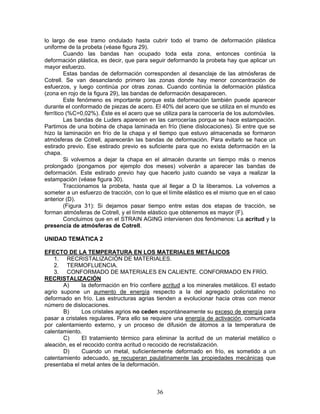 lo largo de ese tramo ondulado hasta cubrir todo el tramo de deformación plástica
uniforme de la probeta (véase figura 29).
         Cuando las bandas han ocupado toda esta zona, entonces continúa la
deformación plástica, es decir, que para seguir deformando la probeta hay que aplicar un
mayor esfuerzo.
         Estas bandas de deformación corresponden al desanclaje de las atmósferas de
Cotrell. Se van desanclando primero las zonas donde hay menor concentración de
esfuerzos, y luego continúa por otras zonas. Cuando continúa la deformación plástica
(zona en rojo de la figura 29), las bandas de deformación desaparecen.
         Este fenómeno es importante porque esta deformación también puede aparecer
durante el conformado de piezas de acero. El 40% del acero que se utiliza en el mundo es
ferrítico (%C=0,02%). Éste es el acero que se utiliza para la carrocería de los automóviles.
         Las bandas de Luders aparecen en las carrocerías porque se hace estampación.
Partimos de una bobina de chapa laminada en frío (tiene dislocaciones). Si entre que se
hizo la laminación en frío de la chapa y el tiempo que estuvo almacenada se formaron
atmósferas de Cotrell, aparecerán las bandas de deformación. Para evitarlo se hace un
estirado previo. Ese estirado previo es suficiente para que no exista deformación en la
chapa.
         Si volvemos a dejar la chapa en el almacén durante un tiempo más o menos
prolongado (pongamos por ejemplo dos meses) volverán a aparecer las bandas de
deformación. Este estirado previo hay que hacerlo justo cuando se vaya a realizar la
estampación (véase figura 30).
         Traccionamos la probeta, hasta que al llegar a D la liberamos. La volvemos a
someter a un esfuerzo de tracción, con lo que el límite elástico es el mismo que en el caso
anterior (D).
         (Figura 31): Si dejamos pasar tiempo entre estas dos etapas de tracción, se
forman atmósferas de Cotrell, y el límite elástico que obtenemos es mayor (F).
         Concluimos que en el STRAIN AGING intervienen dos fenómenos: La acritud y la
presencia de atmósferas de Cotrell.

UNIDAD TEMÁTICA 2

EFECTO DE LA TEMPERATURA EN LOS MATERIALES METÁLICOS
    1. RECRISTALIZACIÓN DE MATERIALES.
    2. TERMOFLUENCIA.
    3. CONFORMADO DE MATERIALES EN CALIENTE. CONFORMADO EN FRÍO.
RECRISTALIZACIÓN
       A)      la deformación en frío confiere acritud a los minerales metálicos. El estado
agrio supone un aumento de energía respecto a la del agregado policristalino no
deformado en frío. Las estructuras agrias tienden a evolucionar hacia otras con menor
número de dislocaciones.
       B)      Los cristales agrios no ceden espontáneamente su exceso de energía para
pasar a cristales regulares. Para ello se requiere una energía de activación, comunicada
por calentamiento externo, y un proceso de difusión de átomos a la temperatura de
calentamiento.
       C)      El tratamiento térmico para eliminar la acritud de un material metálico o
aleación, es el recocido contra acritud o recocido de recristalización.
       D)      Cuando un metal, suficientemente deformado en frío, es sometido a un
calentamiento adecuado, se recuperan paulatinamente las propiedades mecánicas que
presentaba el metal antes de la deformación.



                                            36
 