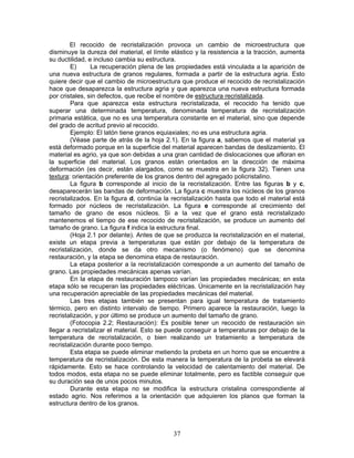 El recocido de recristalización provoca un cambio de microestructura que
disminuye la dureza del material, el límite elástico y la resistencia a la tracción, aumenta
su ductilidad, e incluso cambia su estructura.
        E)      La recuperación plena de las propiedades está vinculada a la aparición de
una nueva estructura de granos regulares, formada a partir de la estructura agria. Esto
quiere decir que el cambio de microestructura que produce el recocido de recristalización
hace que desaparezca la estructura agria y que aparezca una nueva estructura formada
por cristales, sin defectos, que recibe el nombre de estructura recristalizada.
        Para que aparezca esta estructura recristalizada, el recocido ha tenido que
superar una determinada temperatura, denominada temperatura de recristalización
primaria estática, que no es una temperatura constante en el material, sino que depende
del grado de acritud previo al recocido.
        Ejemplo: El latón tiene granos equiaxiales; no es una estructura agria.
        (Véase parte de atrás de la hoja 2.1). En la figura a, sabemos que el material ya
está deformado porque en la superficie del material aparecen bandas de deslizamiento. El
material es agrio, ya que son debidas a una gran cantidad de dislocaciones que afloran en
la superficie del material. Los granos están orientados en la dirección de máxima
deformación (es decir, están alargados, como se muestra en la figura 32). Tienen una
textura: orientación preferente de los granos dentro del agregado policristalino.
        La figura b corresponde al inicio de la recristalización. Entre las figuras b y c,
desaparecerán las bandas de deformación. La figura c muestra los núcleos de los granos
recristalizados. En la figura d, continúa la recristalización hasta que todo el material está
formado por núcleos de recristalización. La figura e corresponde al crecimiento del
tamaño de grano de esos núcleos. Si a la vez que el grano está recristalizado
mantenemos el tiempo de ese recocido de recristalización, se produce un aumento del
tamaño de grano. La figura f indica la estructura final.
        (Hoja 2.1 por delante). Antes de que se produzca la recristalización en el material,
existe un etapa previa a temperaturas que están por debajo de la temperatura de
recristalización, donde se da otro mecanismo (o fenómeno) que se denomina
restauración, y la etapa se denomina etapa de restauración.
        La etapa posterior a la recristalización corresponde a un aumento del tamaño de
grano. Las propiedades mecánicas apenas varían.
        En la etapa de restauración tampoco varían las propiedades mecánicas; en esta
etapa sólo se recuperan las propiedades eléctricas. Únicamente en la recristalización hay
una recuperación apreciable de las propiedades mecánicas del material.
        Las tres etapas también se presentan para igual temperatura de tratamiento
térmico, pero en distinto intervalo de tiempo. Primero aparece la restauración, luego la
recristalización, y por último se produce un aumento del tamaño de grano.
        (Fotocopia 2.2; Restauración): Es posible tener un recocido de restauración sin
llegar a recristalizar el material. Esto se puede conseguir a temperaturas por debajo de la
temperatura de recristalización, o bien realizando un tratamiento a temperatura de
recristalización durante poco tiempo.
        Esta etapa se puede eliminar metiendo la probeta en un horno que se encuentre a
temperatura de recristalización. De esta manera la temperatura de la probeta se elevará
rápidamente. Esto se hace controlando la velocidad de calentamiento del material. De
todos modos, esta etapa no se puede eliminar totalmente, pero es factible conseguir que
su duración sea de unos pocos minutos.
        Durante esta etapa no se modifica la estructura cristalina correspondiente al
estado agrio. Nos referimos a la orientación que adquieren los planos que forman la
estructura dentro de los granos.



                                             37
 