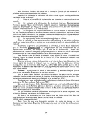 Esa estructura cristalina se indica con la familia de planos que se orienta en la
dirección de máxima deformación del material.
         Las texturas cristalinas se identifican con difracción de rayos X. El alargamiento de
los granos si que se aprecia.
         i)     Durante el recocido de restauración se observa un desprendimiento de
energía.
         ii)    Se produce una eliminación de tensiones internas. Macrotensiones:
Tensiones que se inducen en el material mediante esfuerzos mecánicos. Microtensiones:
Capas de deformación que hay justo en torno a las dislocaciones. El valor máximo de
todas las tensiones internas es el límite elástico.
         iii)   Se recuperan las propiedades eléctricas porque durante la deformación en
frío hay ciertas propiedades que habían variado, como la conductividad eléctrica (que en
un principio habría disminuido). Se obtienen los mismos valores de conductividad eléctrica
que había antes de la deformación en frío.
         iv)    La recuperación de las propiedades mecánicas es mínima.
         Si en el material no hay aparentemente modificación de la estructura, entonces
habrá que preguntarse cómo es posible que se produzca variación de las propiedades del
material.
         Realmente se produce una variación de la estructura, a través de un mecanismo
que se denomina poligonización. La poligonización es una reordenación de las
dislocaciones existentes, de manera que al final de la reordenación , existe una
disminución del contenido energético, porque se produce la anulación parcial de campos
de deformación de unas dislocaciones con otras (se contrarrestan en parte).
         Las dislocaciones de borde se colocan unas debajo de otras, formando una
columna (como se puede apreciar en la figura 33). Este mecanismo requiere una
activación térmica.
         Cuando tenemos muchas dislocaciones en el mismo plano, las dislocaciones del
mismo signo se repelen e impiden que se muevan. Con la activación térmica
conseguimos que la movilidad sea mayor y, sobre todo, conseguimos que se dé el
mecanismo de ascenso de dislocaciones, lo que permite una reorientación como la vista
en la figura anterior.
         Síntesis: La poligonización activa el deslizamiento, y además consigue que se
produzca el mecanismo de ascenso de las dislocaciones.
         Van a tener mayor facilidad para este mecanismo de poligonización aquellos
materiales que tienen elevada energía de defectos de apilamiento, como el aluminio. Otro
elemento importante que restaura con facilidad es la ferrita (Fe-α BCC).
         Restauran con poca facilidad aquellos materiales con baja energía de defectos de
apilamiento (Ni, Cu y austenita [Fe], ambos FCC).
         La nueva reordenación de las dislocaciones provoca en el material la aparición de
subgranos, que son la frontera (porciones dentro de un grano) entre dos zonas de un
cristal que tienen una desorientación entre sí menor de 10º. Estos subgranos se observan
mediante microscopía de transmisión.
         Lo que realmente varía las propiedades es la aparición de estos subgranos, que
se forman debido al mecanismo de poligonización.
         El defecto de apilamiento es una defecto que se define como una falta de
ordenamiento en la secuencia de planos compactos de un material.
ABCAB_ABC (desaparición de C)
         Esto viene de que una dislocación perfecta de borde se separa en dos
dislocaciones imperfectas. Depende de la separación que hay entre dos dislocaciones
imperfectas.



                                             38
 