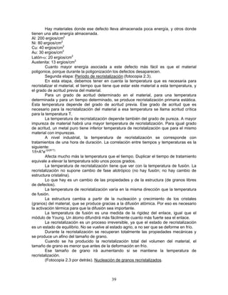 Hay materiales donde ese defecto lleva almacenada poca energía, y otros donde
tienen una alta energía almacenada.
Al: 200 ergios/cm2
Ni: 80 ergios/cm2
Cu: 40 ergios/cm2
Au: 30 ergios/cm2
Latón-α: 20 ergios/cm2
Austenita: 13 ergios/cm2
        Cuanto mayor energía asociada a este defecto más fácil es que el material
poligonice, porque durante la poligonización los defectos desaparecen.
        Segunda etapa: Periodo de recristalización (fotocopia 2.3).
        En esta etapa, debemos tener en cuenta la temperatura que es necesaria para
recristalizar el material, el tiempo que tiene que estar este material a esta temperatura, y
el grado de acritud previa del material.
        Para un grado de acritud determinado en el material, para una temperatura
determinada y para un tiempo determinado, se produce recristalización primaria estática.
Esta temperatura depende del grado de acritud previa. Ese grado de acritud que es
necesario para la recristalización del material a esa temperatura se llama acritud crítica
para la temperatura T.
        La temperatura de recristalización depende también del grado de pureza. A mayor
impureza de material habrá una mayor temperatura de recristalización. Para igual grado
de acritud, un metal puro tiene inferior temperatura de recristalización que para el mismo
material con impurezas.
        A nivel industrial, la temperatura de recristalización se corresponde con
tratamientos de una hora de duración. La correlación entre tiempos y temperaturas es la
siguiente:
1/t=A*e-Q/(R*T)
        Afecta mucho más la temperatura que el tiempo. Duplicar el tiempo de tratamiento
equivale a elevar la temperatura sólo unos pocos grados.
        La temperatura de recristalización tiene que ver con la temperatura de fusión. La
recristalización no supone cambio de fase alotrópico (no hay fusión; no hay cambio de
estructura cristalina).
        Lo que hay es un cambio de las propiedades y de la estructura (de granos libres
de defectos).
        La temperatura de recristalización varía en la misma dirección que la temperatura
de fusión.
        La estructura cambia a partir de la nucleación y crecimiento de los cristales
(granos) del material, que se produce gracias a la difusión atómica. Por eso es necesario
la activación térmica para que la difusión sea importante.
        La temperatura de fusión es una medida de la rigidez del enlace, igual que el
módulo de Young. Un átomo difundirá más fácilmente cuanto más fuerte sea el enlace.
        La recristalización es un proceso irreversible, ya que el estado de recristalización
es un estado de equilibrio. No se vuelve al estado agrio, a no ser que se deforme en frío.
        Durante la recristalización se recuperan totalmente las propiedades mecánicas y
se produce un afino del tamaño de grano.
        Cuando se ha producido la recristalización total del volumen del material, el
tamaño de grano es menor que antes de la deformación en frío.
        Ese tamaño de grano irá aumentando si se mantiene la temperatura de
recristalización.
        (Fotocopia 2.3 por detrás). Nucleación de granos recristalizados.



                                            39
 
