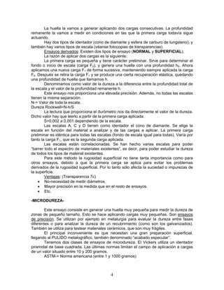 La huella la vamos a generar aplicando dos cargas consecutivas. La profundidad
remanente la vamos a medir en condiciones en las que la primera carga todavía sigue
actuando.
        Hay dos tipos de identador (cono de diamante y esfera de carburo de tungsteno), y
también hay varios tipos de escala (véanse fotocopias de transparencias).
        Ensayos derivados: Existen dos tipos de ensayo (NORMAL y SUPERFICIAL).
        La razón de aplicar dos cargas es la siguiente:
        La primera carga es pequeña y tiene carácter preliminar. Sirve para determinar el
fondo o inicio de escala (carga F0), y genera una huella con una profundidad h0. Ahora
aplicamos una nueva carga F1 de forma sucesiva, manteniendo siempre aplicada la carga
F0. Después se retira la carga F1 y se produce una cierta recuperación elástica, quedando
una profundidad de huella que llamamos h.
        Denominamos como valor de la dureza a la diferencia entre la profundidad total de
la escala y el valor de la profundidad remanente h.
        Este ensayo nos proporciona una elevada precisión. Además, no todas las escalas
tienen la misma separación.
N-> Valor de toda la escala.
Dureza Rockwell=N-h/S
        La lectura que proporciona el durómetro nos da directamente el valor de la dureza.
Dicho valor hay que leerlo a partir de la primera carga aplicada.
        S=0,002 a 0,001 dependiendo de la escala.
        Las escalas A, C y D tienen como identador el cono de diamante. Se elige la
escala en función del material a analizar y de las cargas a aplicar. La primera carga
preliminar es idéntica para todas las escalas (fondo de escala igual para todas). Varía por
tanto la carga F1, que es la segunda carga aplicada.
        Las escalas están correlacionadas. Se han hecho varias escalas para poder
“barrer todo el espectro de materiales existentes”, es decir, para poder estudiar la dureza
de todos los tipos de material existentes.
        Para este método la rugosidad superficial no tiene tanta importancia como para
otros ensayos, debido a que la primera carga se aplica para evitar los problemas
derivados de la rugosidad superficial. Por lo tanto sólo afecta la suciedad o impurezas de
la superficie.
        Ventajas: (Transparencia 7c)
    • No-necesidad de medir diámetros.
    • Mayor precisión en la medida que en el resto de ensayos.
    • Etc.

-MICRODUREZA-

        Este ensayo consiste en generar una huella muy pequeña para medir la dureza de
zonas de pequeño tamaño. Esto se hace aplicando cargas muy pequeñas. Son ensayos
de precisión. Se utilizan por ejemplo en metalurgia para evaluar la dureza entre fases
diferentes o para analizar la dureza de un recubrimiento (como son los galvanizados).
También se utiliza para testear materiales cerámicos, que son muy frágiles.
        El principal inconveniente es que necesitan una gran preparación superficial,
llegando al PULIDO metalográfico, también denominado “acabado especular”.
        Tenemos dos clases de ensayos de microdureza. El Vickers utiliza un identador
piramidal de base cuadrada. Las últimas normas limitan el campo de aplicación a cargas
de un valor situado entre 10 y 200 gramos.
        ASTM-> Norma americana (entre 1 y 1000 gramos)



                                            4
 