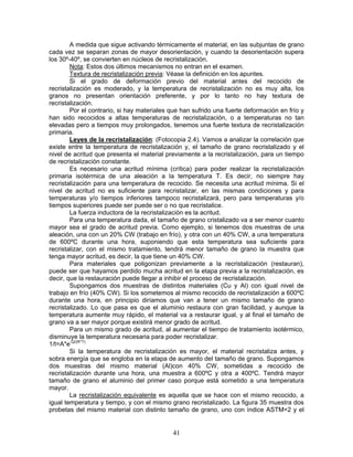 A medida que sigue activando térmicamente el material, en las subjuntas de grano
cada vez se separan zonas de mayor desorientación, y cuando la desorientación supera
los 30º-40º, se convierten en núcleos de recristalización.
        Nota: Estos dos últimos mecanismos no entran en el examen.
        Textura de recristalización previa: Véase la definición en los apuntes.
        Si el grado de deformación previo del material antes del recocido de
recristalización es moderado, y la temperatura de recristalización no es muy alta, los
granos no presentan orientación preferente, y por lo tanto no hay textura de
recristalización.
        Por el contrario, si hay materiales que han sufrido una fuerte deformación en frío y
han sido recocidos a altas temperaturas de recristalización, o a temperaturas no tan
elevadas pero a tiempos muy prolongados, tenemos una fuerte textura de recristalización
primaria.
        Leyes de la recristalización: (Fotocopia 2.4). Vamos a analizar la correlación que
existe entre la temperatura de recristalización y, el tamaño de grano recristalizado y el
nivel de acritud que presenta el material previamente a la recristalización, para un tiempo
de recristalización constante.
        Es necesario una acritud mínima (crítica) para poder realizar la recristalización
primaria isotérmica de una aleación a la temperatura T. Es decir, no siempre hay
recristalización para una temperatura de recocido. Se necesita una acritud mínima. Si el
nivel de acritud no es suficiente para recristalizar, en las mismas condiciones y para
temperaturas y/o tiempos inferiores tampoco recristalizará, pero para temperaturas y/o
tiempos superiores puede ser puede ser o no que recristalice.
        La fuerza inductora de la recristalización es la acritud.
        Para una temperatura dada, el tamaño de grano cristalizado va a ser menor cuanto
mayor sea el grado de acritud previa. Como ejemplo, si tenemos dos muestras de una
aleación, una con un 20% CW (trabajo en frío), y otra con un 40% CW, a una temperatura
de 600ºC durante una hora, suponiendo que esta temperatura sea suficiente para
recristalizar, con el mismo tratamiento, tendrá menor tamaño de grano la muestra que
tenga mayor acritud, es decir, la que tiene un 40% CW.
        Para materiales que poligonizan previamente a la recristalización (restauran),
puede ser que hayamos perdido mucha acritud en la etapa previa a la recristalización, es
decir, que la restauración puede llegar a inhibir el proceso de recristalización.
        Supongamos dos muestras de distintos materiales (Cu y Al) con igual nivel de
trabajo en frío (40% CW). Si los sometemos al mismo recocido de recristalización a 600ºC
durante una hora, en principio diríamos que van a tener un mismo tamaño de grano
recristalizado. Lo que pasa es que el aluminio restaura con gran facilidad, y aunque la
temperatura aumente muy rápido, el material va a restaurar igual, y al final el tamaño de
grano va a ser mayor porque existirá menor grado de acritud.
        Para un mismo grado de acritud, al aumentar el tiempo de tratamiento isotérmico,
disminuye la temperatura necesaria para poder recristalizar.
1/t=A*e-Q/(R*T)
        Si la temperatura de recristalización es mayor, el material recristaliza antes, y
sobra energía que se engloba en la etapa de aumento del tamaño de grano. Supongamos
dos muestras del mismo material (Al)con 40% CW, sometidas a recocido de
recristalización durante una hora, una muestra a 600ºC y otra a 400ºC. Tendrá mayor
tamaño de grano el aluminio del primer caso porque está sometido a una temperatura
mayor.
        La recristalización equivalente es aquella que se hace con el mismo recocido, a
igual temperatura y tiempo, y con el mismo grano recristalizado. La figura 35 muestra dos
probetas del mismo material con distinto tamaño de grano, uno con índice ASTM=2 y el


                                            41
 