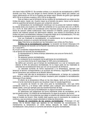 otro tiene índice ASTM=12. Se someten ambas a un recocido de recristalización a 600ºC
durante una hora. Para que tengan el mismo tamaño de grano habrá que realizar una
mayor deformación en frío en la muestra que tenga mayor tamaño de grano (por ejemplo
40% CW en la primera muestra y 20% CW en la segunda).
         Esto se debe a que la formación de los núcleos de recristalización se origina en los
límites de grano, macla, etc. Cuanto mayor es el tamaño de grano, menor es la relación
entre la superficie del tamaño de grano por unidad de volumen.
         La temperatura de recristalización disminuye con la pureza del material metálico.
Es distinto tener una muestra con 100% de contenido en Cu que tener otra con un 99,5%
Cu y 0,5% Al. Ésta última se considerará como impureza porque el Al se encuentra en
forma de solución sólida sustitucional. Esto endurece al material, porque genera en el
entorno del material campos de deformación elástica, que retrasa el movimiento de los
límites de grano recristalizados (retrasan la segunda etapa de la recristalización). Por eso
la temperatura necesaria para la recristalización es mayor.
         Una vez finalizada la recristalización, el mantenimiento de la activación térmica
(temperatura), produce un aumento del tamaño de grano.
         Nota: Este tema se estudiará por las fotocopias o por el libro de Pero Sanz.
         Cinética de la recristalización primaria: La ecuación de Avrami (fotocopia 2.5)
relaciona el tiempo de recocido con la fracción volumétrica del material recristalizado (XV).
XV=1-exp(-B*tK)
B y K son constantes independientes del tiempo.
t es el tiempo de recocido de recristalización.
         Si representamos XV frente al tiempo obtenemos una curva en forma de S.
         Características:
     - No aparecen granos recristalizados.
     - La nucleación es la incubación de los gérmenes de recristalización.
     - La curva tiene forma de S hasta llegar al 100% de la recristalización.
     Se define por convenio que el tiempo de recristalización va a ser el necesario para
     obtener el 50% de estructura recristalizada. En la mayor parte de los materiales la
     velocidad de recristalización tiene que ver con la ecuación de Arrhenius.
         La velocidad aumenta de forma exponencial a la temperatura. Siempre que
tenemos el término correspondiente a la ecuación de Arrhenius, exp[-Q/(R*T)], sabemos
que el mecanismo que subyace es la difusión atómica.
         Cuanto más alta sea la temperatura de recristalización, el tiempo de nucleación
será menor, y también será menor el tiempo necesario para completar la recristalización
(fotocopia 2.5 por detrás).
         El efecto de la temperatura influye en las dos etapas, tanto en la de incubación,
como en la de crecimiento de grano (se visualizan mejor en escala logarítmica).
         La ecuación de Avrami no sólo sirve para la recristalización, sino que dicha
correlación entre XV y el tiempo valen también para cualquier otra transformación en
estado sólido, como por ejemplo para las transformaciones de fase.
         Hay casos en los que la recristalización no sigue la ecuación de Avrami:
         En aleaciones que poligonizan de forma importante antes de recristalizar, por lo
que se pierde acritud. La cinética de recristalización no sigue la ecuación de Avrami.
         Cuando se dan circunstancias que alejan el sistema del sistema ideal en el que se
basa el modelo de Avrami. Este modelo ideal supone que el crecimiento de núcleos es
continuo y que se produce a igual velocidad en todas las direcciones.
         Periodo de crecimiento de los granos recristalizados: (Fotocopia 2.4 por
detrás). Es la tercera etapa que aparece en los recocidos de recristalización. Si
mantenemos la temperatura un cierto tiempo después de haber terminado la
recristalización. Esto produce un aumento del tamaño de grano recristalizado.


                                             42
 