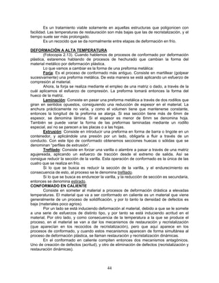 Es un tratamiento viable solamente en aquellas estructuras que poligonicen con
facilidad. Las temperaturas de restauración son más bajas que las de recristalización, y el
tiempo suele ser más prolongado.
        Es un recocido que se da normalmente entre etapas de deformación en frío.

DEFORMACIÓN A ALTA TEMPERATURA
        (Fotocopia 2.13). Cuando hablemos de procesos de conformado por deformación
plástica, estaremos hablando de procesos de hechurado que cambian la forma del
material metálico por deformación plástica.
        Lo que vamos a cambiar es la forma de una preforma metálica:
        Forja: Es el proceso de conformado más antiguo. Consiste en martillear (golpear
sucesivamente) una preforma metálica. De esta manera se está aplicando un esfuerzo de
compresión al material.
        Ahora, la forja se realiza mediante el empleo de una matriz o dado, a través de la
cuál aplicamos el esfuerzo de compresión. La preforma tomará entonces la forma del
hueco de la matriz.
        Laminación: Consiste en pasar una preforma metálica a través de dos rodillos que
giran en sentidos opuestos, consiguiendo una reducción de espesor en el material. La
anchura prácticamente no varía, y como el volumen tiene que mantenerse constante,
entonces la longitud de la preforma se alarga. Si esa sección tiene más de 6mm de
espesor, se denomina lámina. Si el espesor es menor de 6mm se denomina hoja.
También se puede variar la forma de las preformas laminadas mediante un rodillo
especial, así no se parecen a las placas o a las hojas.
        Extrusión: Consiste en introducir una preforma en forma de barra o lingote en un
contenedor, y aplicándole una presión por un lado, obligarla a fluir a través de un
conducto. Con este tipo de conformado obtenemos secciones huecas o sólidas que se
denominan “perfiles de extrusión”.
        Trefilado: Consiste en forzar una varilla o alambre a pasar a través de una matriz
agujereada, aplicando un esfuerzo de tracción desde el extremo de salida. Así se
consigue reducir la sección de la varilla. Esta operación de conformado es la única de las
cuatro que se realiza en frío.
        Si lo que se busca es reducir la sección de la varilla, y el endurecimiento es
consecuencia de esto, al proceso se le denomina trefilado.
        Si lo que se busca es endurecer la varilla, y la reducción de sección es secundaria,
entonces se denomina estirado.
CONFORMADO EN CALIENTE
        Consiste en someter al material a procesos de deformación drástica a elevadas
temperaturas. El material que va a ser conformado en caliente es un material que viene
generalmente de un proceso de solidificación, y por lo tanto la densidad de defectos es
baja (materiales poco agrios).
        Por un lado se está induciendo deformación al material, debido a que se le somete
a una serie de esfuerzos de distinto tipo, y por tanto se está induciendo acritud en el
material. Por otro lado, y como consecuencia de la temperatura a la que se produce el
proceso, en el material se van a dar los mecanismos de restauración y recristalización
(que aparecían en los recocidos de recristalización), pero que aquí aparece en los
procesos de conformado, y cuando estos mecanismos aparecen de forma simultánea al
proceso de deformación plástica, se llaman restauración y recristalización dinámicas.
        En el conformado en caliente compiten entonces dos mecanismos antagónicos.
Uno de creación de defectos (acritud), y otro de eliminación de defectos (recristalización y
restauración dinámicas).



                                            44
 