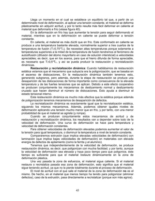 Llega un momento en el cual se establece un equilibrio tal que, a partir de un
determinado nivel de deformación, al aplicar una tensión constante, el material se deforma
plásticamente sin adquirir acritud, y por lo tanto resulta más fácil deformar en caliente al
material que deformarlo e frío (véase figura 40).
        En la deformación en frío hay que aumentar la tensión para seguir deformando el
material, mientras que en la deformación en caliente se puede deformar a tensión
constante.
        En caliente, el material es más dúctil que en frío. Este conformado en caliente se
produce a una temperatura bastante elevada, normalmente superior a tres cuartos de la
temperatura de fusión (T≥0,75*TF). Se necesitan altas temperaturas porque solamente a
temperaturas superiores a la mitad de la temperatura de fusión tendremos el fenómeno de
autodifusión (difusión del átomo mayoritario en caso de solución intersticial) a velocidades
apreciables; es decir, que en los aceros, para que el hierro difunda de forma apreciable,
es necesario que T≥0,5*TF, y así se pueda producir la restauración y recristalización
dinámicas.
        Restauración y recristalización dinámica: Cuando hablábamos de restauración
estática veíamos que el mecanismo que subyacía era la poligonización, que se basaba en
el ascenso de dislocaciones. En la restauración dinámica también tenemos esto,
generando subgranos, pero además, durante la etapa de restauración se produce una
desaparición de las dislocaciones de forma importante como consecuencia de la elevada
temperatura y de las fuertes tensiones que se aplican. Debido a este efecto cooperativo
se producen conjuntamente los mecanismos de deslizamiento normal y deslizamiento
cruzado que hacen disminuir el número de dislocaciones. Esto ayuda a disminuir el
estado tensional interno.
        Esta restauración dinámica es mucho más efectiva que la estática porque además
de poligonización tenemos mecanismos de desaparición de defectos.
        La recristalización dinámica es exactamente igual que la recristalización estática,
siguiendo los mismos mecanismos. Además, podemos obtener iguales niveles de
deformación aplicando una tensión mucho menor que en frío, y por tanto, con una menor
probabilidad de que el material se agriete (y rompa).
        Cuando se producen conjuntamente estos mecanismos de acritud y de
restauración y recristalización dinámica, los resultados van a depender sobre todo de la
velocidad de deformación. Una curva de deformación se hace para temperatura y
velocidad de deformación constantes.
        Para obtener velocidades de deformación elevadas podemos aumentar el valor de
la tensión para igual temperatura, o disminuir la temperatura a nivel de tensión constante.
        Compararemos extrusión (que implica elevadas velocidades de deformación) con
laminación (que implica bajas velocidades de deformación) en materiales con elevada
energía de defectos de apilamiento (como la ferrita y el aluminio).
        Tenemos que independientemente de la velocidad de deformación, se produce
restauración dinámica, es decir, que poligonizan con mucha facilidad, y por tanto, aunque
la velocidad de deformación sea elevada y haya poco tiempo para que poligonice, éste
tiempo es suficiente para que el material restaure dinámicamente en la zona de
deformación plástica.
        Una vez pasada la zona de esfuerzos, el material sigue caliente. Si el material
restaura o recristaliza pasada esa zona de deformación, esto significa que el material
sigue teniendo acritud, ya que no la pierde totalmente durante el proceso de deformación.
        El nivel de acritud con el que sale el material de la zona de deformación no es el
mismo. De hecho, en el material que menos tiempo ha tenido para poligonizar (eliminar
defectos), caso de la extrusión, pasa directamente a recristalizar (porque son más agrios).



                                            45
 