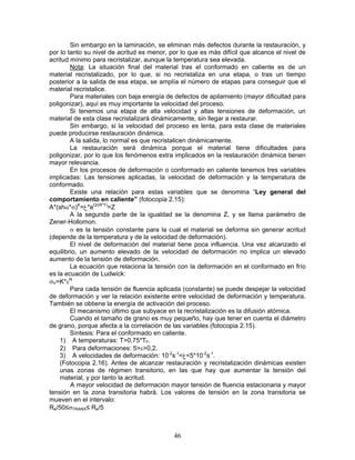 Sin embargo en la laminación, se eliminan más defectos durante la restauración, y
por lo tanto su nivel de acritud es menor, por lo que es más difícil que alcance el nivel de
acritud mínimo para recristalizar, aunque la temperatura sea elevada.
        Nota: La situación final del material tras el conformado en caliente es de un
material recristalizado, por lo que, si no recristaliza en una etapa, o tras un tiempo
posterior a la salida de esa etapa, se amplía el número de etapas para conseguir que el
material recristalice.
        Para materiales con baja energía de defectos de apilamiento (mayor dificultad para
poligonizar), aquí es muy importante la velocidad del proceso.
        Si tenemos una etapa de alta velocidad y altas tensiones de deformación, un
material de esta clase recristalizará dinámicamente, sin llegar a restaurar.
        Sin embargo, si la velocidad del proceso es lenta, para esta clase de materiales
puede producirse restauración dinámica.
        A la salida, lo normal es que recristalicen dinámicamente.
        La restauración será dinámica porque el material tiene dificultades para
poligonizar, por lo que los fenómenos extra implicados en la restauración dinámica tienen
mayor relevancia.
        En los procesos de deformación o conformado en caliente tenemos tres variables
implicadas: Las tensiones aplicadas, la velocidad de deformación y la temperatura de
conformado.
        Existe una relación para estas variables que se denomina “Ley general del
comportamiento en caliente” (fotocopia 2.15):
A*(shα*σ)K=‫*غ‬eQ/(R*T)=Z
        A la segunda parte de la igualdad se la denomina Z, y se llama parámetro de
Zener-Hollomon.
        σ es la tensión constante para la cual el material se deforma sin generar acritud
(depende de la temperatura y de la velocidad de deformación).
        El nivel de deformación del material tiene poca influencia. Una vez alcanzado el
equilibrio, un aumento elevado de la velocidad de deformación no implica un elevado
aumento de la tensión de deformación.
        La ecuación que relaciona la tensión con la deformación en el conformado en frío
es la ecuación de Ludwick:
σV=K*εN
        Para cada tensión de fluencia aplicada (constante) se puede despejar la velocidad
de deformación y ver la relación existente entre velocidad de deformación y temperatura.
También se obtiene la energía de activación del proceso.
        El mecanismo último que subyace en la recristalización es la difusión atómica.
        Cuando el tamaño de grano es muy pequeño, hay que tener en cuenta el diámetro
de grano, porque afecta a la correlación de las variables (fotocopia 2.15).
        Síntesis: Para el conformado en caliente.
    1) A temperaturas: T>0,75*TF.
    2) Para deformaciones: 5>ε>0,2.
    3) A velocidades de deformación: 10-2s-1<‫2-01*5<غ‬s-1.
    (Fotocopia 2.16). Antes de alcanzar restauración y recristalización dinámicas existen
    unas zonas de régimen transitorio, en las que hay que aumentar la tensión del
    material, y por tanto la acritud.
        A mayor velocidad de deformación mayor tensión de fluencia estacionaria y mayor
tensión en la zona transitoria habrá. Los valores de tensión en la zona transitoria se
mueven en el intervalo:
Re/50≤σTRANS≤ Re/5



                                            46
 