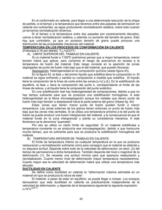En el conformado en caliente, para llegar a una determinada reducción de la chapa
de partida, si el tiempo y la temperatura que tenemos entre dos pasadas de laminación en
caliente son suficientes, se sigue produciendo recristalización estática, sobre todo cuando
ya teníamos recristalización dinámica.
        Si el tiempo o la temperatura entre dos pasadas son excesivamente elevados,
vamos a tener recristalización estática, y además un aumento del tamaño de grano. Esto
hay que controlarlo, ya que un excesivo tamaño de grano puede provocar una
disminución de las propiedades mecánicas del material.
TEMPERATURA EN LOS PROCESOS DE CONFORMACIÓN EN CALIENTE
(Fotocopia 2.16 por detrás). TCC>(2/3)*TF
    A) LÍMITE SUPERIOR DEL TRABAJO EN CALIENTE.
        Si un material funde a 1100ºC podríamos pensar que a mayor temperatura, menor
tensión habrá que aplicar, pero corremos el riesgo de acercarnos en exceso a la
temperatura de fusión del material. Este riesgo consiste en la aparición de zonas
segregadas de punto de fusión más bajo que el del material, que pueden fisurarse.
        Segregación: Heterogeneidad en la composición química (véase figura 43).
        En la figura 43, la fase α del primer líquido que solidifica tiene la composición m. El
material se sigue enfriando y cambia su composición a medida que solidifica . El líquido
tiene la composición de la línea de corte entre las zonas [α+L] y [L]. En la solidificación de
equilibrio, la fase α tiene la composición del punto k, correspondiente al límite de las
líneas de solvus, y el líquido tiene la composición del punto eutéctico.
        En una solidificación real hay heterogeneidad de composiciones, debido a que no
hay tiempo suficiente para que se produzca una solidificación homogénea. A esta
heterogeneidad se la llama microsegregación porque los metales que tienen punto de
fusión más bajo tienden a desplazarse hacia la parte externa del grano (Véase fig. 44).
        Estas zonas que tienen menor punto de fusión pueden fundir a menor
temperatura. Las zonas externas de los granos tienen entonces un punto de fusión más
bajo que las zonas más centrales. Si se utiliza una temperatura próxima a la del punto de
fusión se puede producir una fusión intergranular del material, y la consecuencia es que el
material funde en la zona intergranular y pierde su consistencia mecánica. A este
fenómeno se le denomina “quemado”.
        Por eso se utiliza un cierto límite de seguridad. Si un material solidificase a
temperatura constante no se produciría esa microsegregación, debido a que transcurre
mucho tiempo, que es suficiente para que se produzca la solidificación homogénea del
material.
    B) TEMPERATURA INFERIOR DE TRABAJO EN CALIENTE:
        El límite de temperatura inferior es cualquier temperatura en la que se produzca
restauración y recristalización suficiente como para conseguir que el material se ablande y
no adquiera acritud. Depende sobre todo de la velocidad de deformación; es decir, (2) del
tiempo de permanencia a dicha temperatura. También depende del nivel o magnitud de la
deformación (1). Se necesita una acritud mínima para que aparezca restauración y
recristalización. Cuanto menor nivel de deformación mayor temperatura necesitaremos.
Cuanto mayor sea la velocidad de deformación habrá que utilizar una temperatura más
elevada.
DUCTILIDAD EN CALIENTE
        Se define como ductilidad en caliente la “deformación máxima admisible en un
material sin que se produzca la rotura de éste”.
        El material, a pesar de estar en equilibrio, se puede llegar a romper. Los ensayos
demuestran que esta ductilidad en caliente es prácticamente independiente de la
velocidad de deformación, y depende de la temperatura siguiendo la siguiente expresión:
εT=k*e-Q/(R*T)


                                              48
 