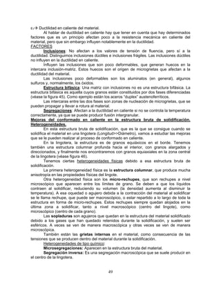 εT   Ductilidad en caliente del material.
         Al hablar de ductilidad en caliente hay que tener en cuenta que hay determinados
factores que es un principio afectan poco a la resistencia mecánica en caliente del
material, pero que sin embargo influyen notablemente en la ductilidad.
FACTORES
         Inclusiones: No afectan a los valores de tensión de fluencia, pero sí a la
ductilidad. Distinguimos inclusiones dúctiles e inclusiones frágiles. Las inclusiones dúctiles
no influyen en la ductilidad en caliente.
         Influyen las inclusiones que son poco deformables, que generan huecos en la
intercara inclusión-matriz. Estos huecos son el origen de microgrietas que afectan a la
ductilidad del material.
         Las inclusiones poco deformables son los aluminatos (en general), algunos
sulfuros y, normalmente, los óxidos.
         Estructura bifásica: Una matriz con inclusiones no es una estructura bifásica. La
estructura bifásica es aquella cuyos granos están constituidos por dos fases diferenciadas
(véase la figura 45). Como ejemplo están los aceros “duplex” austenoferríticos.
         Las intercaras entre las dos fases son zonas de nucleación de microgrietas, que se
pueden propagar y llevar a rotura al material.
         Segregaciones: Afectan a la ductilidad en caliente si no se controla la temperatura
correctamente, ya que se puede producir fusión intergranular.
Mejoras del conformado en caliente en la estructura bruta de solidificación.
Heterogeneidades.
         En esta estructura bruta de solidificación, que es la que se consigue cuando se
solidifica el material en una lingotera (Longitud>>Diámetro), vamos a estudiar las mejoras
que se le pueden realizar al proceso de conformado en caliente.
         En la lingotera, la estructura es de granos equiáxicos en el borde. Tenemos
también una estructura columnar profunda hacia el interior, con granos alargados y
direccionados, y finalmente nos encontraremos con granos equiaxiales en la zona central
de la lingotera (véase figura 46).
         Tenemos ciertas heterogeneidades físicas debido a esa estructura bruta de
solidificación.
         La primera heterogeneidad física es la estructura columnar, que produce mucha
anisotropía en las propiedades físicas del lingote.
         Otra heterogeneidad física son los micro-rechupes, que son rechupes a nivel
microscópico que aparecen entre los límites de grano. Se deben a que los líquidos
contraen al solidificar, reduciendo su volumen (la densidad aumenta al disminuir la
temperatura). A esa oquedad o agujero debida a la contracción del material al solidificar
se le llama rechupe, que puede ser macroscópico, o estar repartido a lo largo de toda la
estructura en forma de micro-rechupes. Estos rechupes siempre quedan alojados en la
última zona a solidificar, tanto a nivel macroscópico (centro del lingote), como
microscópico (centro de cada grano).
         Las sopladuras son agujeros que quedan en la estructura del material solidificado
debido a los gases que han quedado retenidos durante la solidificación, y suelen ser
esféricos. A veces se ven de manera macroscópica y otras veces se ven de manera
microscópica.
         También están las grietas internas en el material, como consecuencia de las
tensiones que se producen dentro del material durante la solidificación.
         Heterogeneidades de tipo químico:
         Microsegregaciones: Aparecen en la estructura bruta del material.
         Segregación inversa: Es una segregación macroscópica que se suele producir en
el centro de la lingotera.


                                             49
 