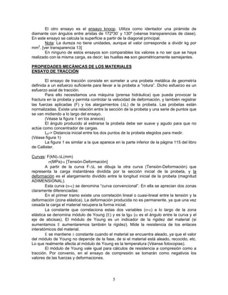 El otro ensayo es el ensayo knoop. Utiliza como identador una pirámide de
diamante con ángulos entre aristas de 172º30’ y 130º (véanse transparencias de clase).
En este ensayo se calcula la superficie a partir de la diagonal principal.
       Nota: La dureza no tiene unidades, aunque el valor corresponde a dividir kg por
mm2. [ver transparencia 13]
       En ninguno de estos ensayos son comparables los valores a no ser que se haya
realizado con la misma carga, es decir; las huellas no son geométricamente semejantes.

PROPIEDADES MECÁNICAS DE LOS MATERIALES
ENSAYO DE TRACCIÓN

        El ensayo de tracción consiste en someter a una probeta metálica de geometría
definida a un esfuerzo suficiente para llevar a la probeta a “rotura”. Dicho esfuerzo es un
esfuerzo axial de tracción.
        Para ello necesitamos una máquina (prensa hidráulica) que pueda provocar la
fractura en la probeta y permita controlar la velocidad de deformación, y también registrar
las fuerzas aplicadas (F) y los alargamientos (ΔL) de la probeta. Las probetas están
normalizadas. Existe una relación entre la sección de la probeta y una serie de puntos que
se van midiendo a lo largo del ensayo.
        (Véase la figura 1 en los anexos)
        El ángulo producido al estirarse la probeta debe ser suave y agudo para que no
actúe como concentrador de cargas.
        L0-> Distancia inicial entre los dos puntos de la probeta elegidos para medir.
(Véase figura 1)
        La figura 1 es similar a la que aparece en la parte inferior de la página 115 del libro
de Callister.

Curvas: F(kN)-ΔL(mm)
          σ(MPa)-ε [Tensión-Deformación]
        A partir de la curva F-ΔL se dibuja la otra curva (Tensión-Deformación) que
representa la carga instantánea dividida por la sección inicial de la probeta, y la
deformación es el alargamiento dividido entre la longitud inicial de la probeta (magnitud
ADIMENSIONAL).
        Esta curva (σ-ε) se denomina “curva convencional”. En ella se aprecian dos zonas
claramente diferenciadas:
        En el primer tramo existe una correlación lineal o cuasi-lineal entre la tensión y la
deformación (zona elástica). La deformación producida no es permanente, ya que una vez
cesada la carga el material recupera la forma inicial.
        La constante que correlaciona estas dos variables (σ-ε) a lo largo de la zona
elástica se denomina módulo de Young (Ε) y es la tgα (α es el ángulo entre la curva y el
eje de abcisas). El módulo de Young es un indicador de la rigidez del material (si
aumentamos Ε aumentaremos también la rigidez). Mide la resistencia de los enlaces
interatómicos del material.
        Ε se mantiene ± constante cuando el material se encuentra aleado, ya que el valor
del módulo de Young no depende de la fase, de si el material está aleado, recocido, etc.
Lo que realmente afecta al módulo de Young es la temperatura (Véanse fotocopias).
        El módulo de Young vale igual para cálculos de resistencia a compresión como a
tracción. Por convenio, en el ensayo de compresión se tomarán como negativos los
valores de las fuerzas y deformaciones.




                                              5
 