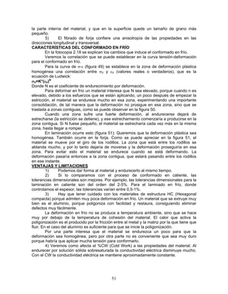 la parte interna del material, y que en la superficie quede un tamaño de grano más
pequeño.
         5)      El fibrado de forja confiere una anisotropía de las propiedades en las
direcciones longitudinal y transversal.
CARACTERÍSTICAS DEL CONFORMADO EN FRÍO
         En la fotocopia 2.18 se explican los cambios que induce el conformado en frío.
         Veremos la correlación que se puede establecer en la curva tensión-deformación
para el conformado en frío.
         Para la curva de σ-ε (figura 49) se establece en la zona de deformación plástica
homogénea una correlación entre σV y εV (valores reales o verdaderos), que es la
ecuación de Ludwick:
σV=K*(εV)N
Donde N es el coeficiente de endurecimiento por deformación.
         Para deformar en frío un material interesa que N sea elevado, porque cuando n es
elevado, debido a los esfuerzos que se están aplicando, un poco después de empezar la
estricción, el material se endurece mucho en esa zona, experimentando una importante
consolidación, de tal manera que la deformación no prosigue en esa zona, sino que se
traslada a zonas contiguas, como se puede observar en la figura 50.
         Cuando una zona sufre una fuerte deformación, al endurecerse dejará de
estrecharse (la estricción se detiene), y ese estrechamiento comenzaría a producirse en la
zona contigua. Si N fuese pequeño, el material se estrecharía cada vez más en la misma
zona, hasta llegar a romper.
         En laminación ocurre esto (figura 51): Queremos que la deformación plástica sea
homogénea. También ocurre en la forja. Como se puede apreciar en la figura 51, el
material se mueve por el giro de los rodillos. La zona que está entre los rodillos se
ablanda mucho, y por lo tanto dejaría de moverse y la deformación proseguiría en esa
zona. Para evitar esto el material se endurece cuando se está deformando. La
deformación pasaría entonces a la zona contigua, que estará pasando entre los rodillos
en ese instante.
VENTAJAS Y LIMITACIONES
         1)      Podemos dar forma al material y endurecerlo al mismo tiempo.
         2)      Si lo comparamos con el proceso de conformado en caliente, las
tolerancias dimensionales son mejores. Por ejemplo, las tolerancias dimensionales para la
laminación en caliente son del orden del 2-5%. Para el laminado en frío, donde
controlamos el espesor, las tolerancias varían entre 0,5-1%.
         3)      Hay que tener cuidado con los materiales de estructura HC (Hexagonal
compacta) porque admiten muy poca deformación en frío. Un material que se extruye muy
bien es el aluminio, porque poligoniza con facilidad y restaura, consiguiendo eliminar
defectos muy fácilmente.
         La deformación en frío no se produce a temperatura ambiente, sino que se hace
muy por debajo de la temperatura de cohesión del material. El calor que activa la
poligonización es el producido por la fricción entre al metal y la matriz por la que tiene que
fluir. En el caso del aluminio es suficiente para que se inicie la poligonización.
         Por una parte interesa que el material se endurezca un poco para que la
deformación sea homogénea, pero por otra parte no es conveniente que sea muy duro
porque habría que aplicar mucha tensión para conformarlo.
         4) Veremos como afecta el %CW (Cold Work) a las propiedades del material. Al
endurecer por solución sólida sobresaturada la conductividad eléctrica disminuye mucho.
Con el CW la conductividad eléctrica se mantiene aproximadamente constante.




                                             51
 