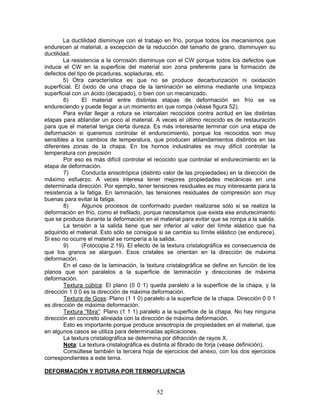 La ductilidad disminuye con el trabajo en frío, porque todos los mecanismos que
endurecen al material, a excepción de la reducción del tamaño de grano, disminuyen su
ductilidad.
        La resistencia a la corrosión disminuye con el CW porque todos los defectos que
induce el CW en la superficie del material son zona preferente para la formación de
defectos del tipo de picaduras, sopladuras, etc.
        5) Otra característica es que no se produce decarburización ni oxidación
superficial. El óxido de una chapa de la laminación se elimina mediante una limpieza
superficial con un ácido (decapado), o bien con un mecanizado.
        6)      El material entre distintas etapas de deformación en frío se va
endureciendo y puede llegar a un momento en que rompa (véase figura 52).
        Para evitar llegar a rotura se intercalan recocidos contra acritud en las distintas
etapas para ablandar un poco al material. A veces el último recocido es de restauración
para que el material tenga cierta dureza. Es más interesante terminar con una etapa de
deformación si queremos controlar el endurecimiento, porque los recocidos son muy
sensibles a los cambios de temperatura, que producen ablandamientos distintos en las
diferentes zonas de la chapa. En los hornos industriales es muy difícil controlar la
temperatura con precisión
        Por eso es más difícil controlar el recocido que controlar el endurecimiento en la
etapa de deformación.
        7)      Conducta anisotrópica (distinto valor de las propiedades) en la dirección de
máximo esfuerzo. A veces interesa tener mejores propiedades mecánicas en una
determinada dirección. Por ejemplo, tener tensiones residuales es muy interesante para la
resistencia a la fatiga. En laminación, las tensiones residuales de compresión son muy
buenas para evitar la fatiga.
        8)      Algunos procesos de conformado pueden realizarse sólo si se realiza la
deformación en frío, como el trefilado, porque necesitamos que exista ese endurecimiento
que se produce durante la deformación en el material para evitar que se rompa a la salida.
        La tensión a la salida tiene que ser inferior al valor del límite elástico que ha
adquirido el material. Esto sólo se consigue si se cambia su límite elástico (se endurece).
Si eso no ocurre el material se rompería a la salida.
        9)      (Fotocopia 2.19). El efecto de la textura cristalográfica es consecuencia de
que los granos se alarguen. Esos cristales se orientan en la dirección de máxima
deformación.
        En el caso de la laminación, la textura cristalográfica se define en función de los
planos que son paralelos a la superficie de laminación y direcciones de máxima
deformación.
        Textura cúbica: El plano (0 0 1) queda paralelo a la superficie de la chapa, y la
dirección 1 0 0 es la dirección de máxima deformación.
        Textura de Goss: Plano (1 1 0) paralelo a la superficie de la chapa. Dirección 0 0 1
es dirección de máxima deformación.
        Textura “fibra”: Plano (1 1 1) paralelo a la superficie de la chapa. No hay ninguna
dirección en concreto alineada con la dirección de máxima deformación.
        Esto es importante porque produce anisotropía de propiedades en el material, que
en algunos casos se utiliza para determinadas aplicaciones.
        La textura cristalográfica se determina por difracción de rayos X.
        Nota: La textura cristalográfica es distinta al fibrado de forja (véase definición).
        Consúltese también la tercera hoja de ejercicios del anexo, con los dos ejercicios
correspondientes a este tema.

DEFORMACIÓN Y ROTURA POR TERMOFLUENCIA


                                            52
 