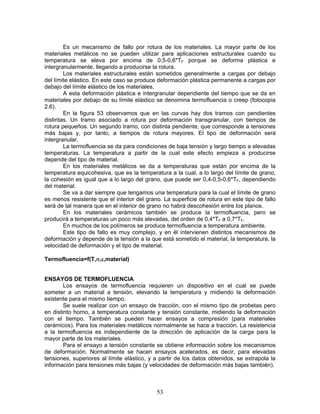 Es un mecanismo de fallo por rotura de los materiales. La mayor parte de los
materiales metálicos no se pueden utilizar para aplicaciones estructurales cuando su
temperatura se eleva por encima de 0,5-0,6*TF porque se deforma plástica e
intergranularmente, llegando a producirse la rotura.
        Los materiales estructurales están sometidos generalmente a cargas por debajo
del límite elástico. En este caso se produce deformación plástica permanente a cargas por
debajo del límite elástico de los materiales.
        A esta deformación plástica e intergranular dependiente del tiempo que se da en
materiales por debajo de su límite elástico se denomina termofluencia o creep (fotocopia
2.6).
        En la figura 53 observamos que en las curvas hay dos tramos con pendientes
distintas. Un tramo asociado a rotura por deformación transgranular, con tiempos de
rotura pequeños. Un segundo tramo, con distinta pendiente, que corresponde a tensiones
más bajas y, por tanto, a tiempos de rotura mayores. El tipo de deformación será
intergranular.
        La termofluencia se da para condiciones de baja tensión y largo tiempo a elevadas
temperaturas. La temperatura a partir de la cual este efecto empieza a producirse
depende del tipo de material.
        En los materiales metálicos se da a temperaturas que están por encima de la
temperatura equicohesiva, que es la temperatura a la cual, a lo largo del límite de grano,
la cohesión es igual que a lo largo del grano, que puede ser 0,4-0,5-0,6*TF, dependiendo
del material.
        Se va a dar siempre que tengamos una temperatura para la cual el límite de grano
es menos resistente que el interior del grano. La superficie de rotura en este tipo de fallo
será de tal manera que en el interior de grano no habrá descohesión entre los planos.
        En los materiales cerámicos también se produce la termofluencia, pero se
producirá a temperaturas un poco más elevadas, del orden de 0,4*TF a 0,7*TF.
        En muchos de los polímeros se produce termofluencia a temperatura ambiente.
        Este tipo de fallo es muy complejo, y en él intervienen distintos mecanismos de
deformación y depende de la tensión a la que está sometido el material, la temperatura, la
velocidad de deformación y el tipo de material.

Termofluencia=f(T,σ,ε,material)


ENSAYOS DE TERMOFLUENCIA
        Los ensayos de termofluencia requieren un dispositivo en el cual se puede
someter a un material a tensión, elevando la temperatura y midiendo la deformación
existente para el mismo tiempo.
        Se suele realizar con un ensayo de tracción, con el mismo tipo de probetas pero
en distinto horno, a temperatura constante y tensión constante, midiendo la deformación
con el tiempo. También se pueden hacer ensayos a compresión (para materiales
cerámicos). Para los materiales metálicos normalmente se hace a tracción. La resistencia
a la termofluencia es independiente de la dirección de aplicación de la carga para la
mayor parte de los materiales.
        Para el ensayo a tensión constante se obtiene información sobre los mecanismos
de deformación. Normalmente se hacen ensayos acelerados, es decir, para elevadas
tensiones, superiores al límite elástico, y a partir de los datos obtenidos, se extrapola la
información para tensiones más bajas (y velocidades de deformación más bajas también).



                                            53
 