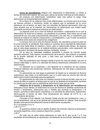 Curva de termofluencia (Página 2.6): Representa la deformación (ε) frente al
tiempo de rotura del material. Se hace para valores de tensión inferiores al límite elástico.
        Se produce una deformación instantánea nada más aplicar la carga. Esta
deformación es fundamentalmente elástica.
        En la figura 54 se observan tres zonas diferenciadas. La primera zona es la zona
de fluencia primaria o transitoria, donde se observa que la pendiente de la curva
disminuye con el tiempo, es decir, hay una velocidad de fluencia decreciente. Esto nos
hace suponer que en el material, los mecanismos de deformación que existen están
generando acritud (el material se endurece por deformación).
        La segunda zona es la zona de fluencia secundaria o estacionaria en la cual la
deformación es lineal con el tiempo, y la pendiente es constante. Esto indica que se está
produciendo por una parte endurecimiento estructural y por otro hay un mecanismo que
ablanda el material en caliente (restauración y recristalización), y por lo tanto se produce
un equilibrio entre estos dos mecanismos antagónicos.
        La tercera zona es la zona de fluencia terciaria. Se caracteriza porque la parte de
la curva aumenta su pendiente. Esto implica un aumento de la velocidad de deformación
en esa zona hasta llevar al material a rotura, para un determinado tiempo. Se observa
que en esta etapa aparecen en el material cambios estructurales, como separación del
límite de grano, formación de fisuras internas, cavidades, huecos...
        En el caso de materiales metálicos sometidos a ensayo de tracción puede
aparecer estricción. Esto supone una disminución de la sección, que produce un aumento
de la tensión aplicada en esa zona, y esto hace que aumente la velocidad de
deformación.
        Hay dos parámetros que interesan desde el punto de vista del diseño, que son el
tiempo hasta llegar a rotura y la velocidad de fluencia estacionaria (velocidad en la zona
estacionaria).
        La utilización de un parámetro u otro depende de la utilización de ese material.
Podemos distinguir dos situaciones extremas: Aplicaciones de vida larga y aplicaciones
de vida corta.
        En aplicaciones de vida larga el parámetro de diseño es la velocidad de fluencia
estacionaria, para saber si la deformación que va a sufrir está por encima del nivel de
deformación máximo admisible para esa aplicación.
        En aplicaciones de vida corta nos interesa conocer el tiempo de fallo, para ver si el
tiempo de fallo es superior al tiempo para el cual se ha diseñado el componente, teniendo
en cuenta que en este caso la velocidad de deformación tiene que ser lenta.
        Influencia de la tensión y temperatura en la deformación por termofluencia
(fotocopia 2.8 por detrás): Si observamos la curva de fluencia en distintas condiciones de
tensión y temperatura, observamos que a medida que aumenta la temperatura o la
tensión, aumenta la deformación instantánea y la velocidad de deformación estacionaria,
disminuyendo el tiempo de fallo. Para temperaturas por debajo de 0,3*TF la ε es
independiente del tiempo.
        Fotocopia 2.8 por delante. Ley General: Existe una ley que correlaciona σ con ‫ غ‬y
con la temperatura, que es la ley general del comportamiento en caliente. Esta ecuación
también sirve para la termofluencia cuando la deformación es pequeña.
Si α*σ<0,8 sh(α*σ)≈α*σ
‫=غ‬B*σK*e-Q/(R*T)
        Si queremos analizar más en detalle el efecto de la tensión, fijamos la temperatura
(tomando logaritmos, como muestra la figura 55), y queda:
‫=غ‬B*σN
        De cada una de estas rectas obtenemos un valor de N, que va de 1 a 5. Los
resultados de termofluencia se representan normalmente de dos formas: Mediante curvas


                                             54
 