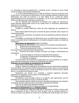 σ-‫( غ‬velocidad de fluencia estacionaria), y mediante curvas σ-Tiempo de rotura. Estas
curvas se realizan para distintas temperaturas.
        σ-‫ غ‬Para cada temperatura hay un valor de N distinto. Hay una correlación entre
el valor de N y el mecanismo de deformación. Se han propuesto distintos mecanismos de
deformación, que cada uno conduce a un valor teórico de N, y luego los valores
experimentales de N se comparan con los teóricos y se ve si para esas condiciones de
tensión y temperatura ese mecanismo es adecuado.
        Una vez obtenida esta información se elaboran unos mapas de mecanismos,
donde tenemos determinadas zonas en las cuales existe un mecanismo determinante
(fotocopia 2.7 por detrás).
(Tª/Tª de fusión) Tª Homóloga
        También se pueden determinar dentro de estos diagramas las velocidades de
fluencia.
        Estos mapas están hechos para un tamaño de grano constante. Estos mapas son
interesantes porque:
        Aparecen tres parámetros: Conociendo dos de los parámetros podemos calcular el
tercero (Tª, σ y ‫.)غ‬
        Conociendo el mecanismo de deformación para una determinada temperatura y
tensión, es posible diseñar modificaciones en el material dirigidas a mejorar su resistencia
a la fluencia.
        Mecanismos de deformación (página 2.6 detrás):
        El mecanismo de deformación en frío se basa en el movimiento de dislocaciones.
         1)      Deslizamiento de dislocaciones.
         2)      Fluencia de dislocaciones: Existe un movimiento de planos al mismo tiempo
que se produce el movimiento de las dislocaciones.
         3)      Depende del tamaño de grano (b Vector de Burgers; d Coeficiente de
autodifusión).
         4)      A. El límite desliza en la dirección propia (del límite de grano).
                 B. Migración: El deslizamiento es perpendicular al límite de grano.
                 C. Formación de pliegues.
         El conocimiento del mecanismo de deformación es muy importante en el diseño,
porque permite estudiar como mejorar las propiedades del material.
Parámetro de Larson-Miller de extrapolación de resultados
        Véase anexo (Larson-Miller) y fotocopia 2.9.
        Existe un método de extrapolación de resultados que es el denominado parámetro
de Larson-Miller. Se comprueba experimentalmente que cuanto mayor es la velocidad de
deformación estacionaria (‫غ‬S), menor es el tiempo de rotura. Por lo tanto vamos a admitir
que la ‫غ‬S es proporcional al tiempo de fallo.
        Suponiendo una tensión σ=σ1 constante y tomando logaritmos decimales
obtenemos los resultados que se exponen en la fotocopia 2.9:
T*[C+log(tfallo)]=(Q/R)*log(e)=LM
        El parámetro de Larson-Miller (LM) es la correlación, para cada tensión, entre la
temperatura a la cual realizo el ensayo y el tiempo de fallo.
        Este parámetro permite realizar el ensayo a elevadas temperaturas para acelerarlo
y extrapolar los datos obtenidos para el caso real a temperaturas inferiores.
        Esto sólo es válido para materiales metálicos.
        Véase el ejercicio de LM en el anexo de ejercicios correspondientes.
MATERIALES RESISTENTES A LA TERMOFLUENCIA
        En un material que resista bien este tipo de mecanismo de fallo se busca sobre
todo la resistencia al flujo a través del límite de grano. Eso se consigue teniendo un
tamaño de grano muy grande, de modo que la superficie del límite de grano sea menor.


                                            55
 